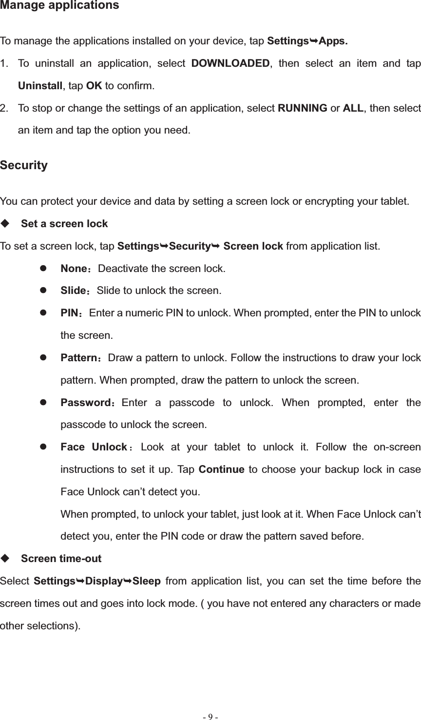   - 9 -Manage applications To manage the applications installed on your device, tap Settings&not;Apps.1.  To uninstall an application, select DOWNLOADED, then select an item and tap Uninstall, tap OK to confirm. 2.  To stop or change the settings of an application, select RUNNING or ALL, then select an item and tap the option you need. Security You can protect your device and data by setting a screen lock or encrypting your tablet. Set a screen lock   To set a screen lock, tap Settings&not;Security&not; Screen lock from application list. zNone˖Deactivate the screen lock. zSlide˖Slide to unlock the screen. zPIN˖Enter a numeric PIN to unlock. When prompted, enter the PIN to unlock the screen. zPattern˖Draw a pattern to unlock. Follow the instructions to draw your lock pattern. When prompted, draw the pattern to unlock the screen. zPassword˖Enter a passcode to unlock. When prompted, enter the passcode to unlock the screen. zFace Unlock ˖Look at your tablet to unlock it. Follow the on-screen instructions to set it up. Tap Continue to choose your backup lock in case Face Unlock can&rsquo;t detect you.   When prompted, to unlock your tablet, just look at it. When Face Unlock can&rsquo;t detect you, enter the PIN code or draw the pattern saved before. Screen time-out Select Settings&not;Display&not;Sleep from application list, you can set the time before the screen times out and goes into lock mode. ( you have not entered any characters or made other selections). 