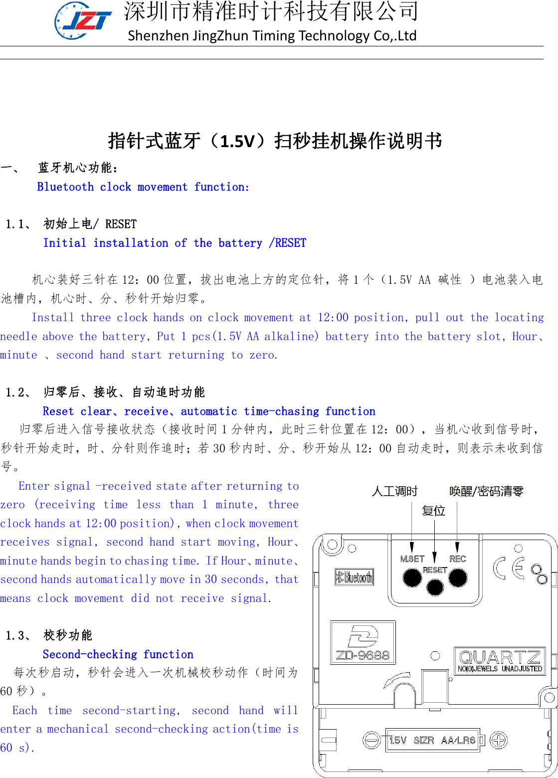 深圳市精准时计科技有限公司Shenzhen JingZhun Timing Technology Co,.Ltd指针式蓝牙（1.5V）扫秒挂机操作说明书一、 蓝牙机心功能：Bluetooth clock movement function:1.1、 初始上电/ RESETInitial installation of the battery /RESET机心装好三针在 12：00 位置，拔出电池上方的定位针，将 1 个（1.5V AA 碱性 ）电池装入电池槽内，机心时、分、秒针开始归零。Install three clock hands on clock movement at 12:00 position, pull out the locatingneedle above the battery, Put 1 pcs(1.5V AA alkaline) battery into the battery slot, Hour、minute 、second hand start returning to zero.1.2、 归零后、接收、自动追时功能Reset clear、receive、automatic time-chasing function归零后进入信号接收状态（接收时间 1 分钟内，此时三针位置在 12：00），当机心收到信号时，秒针开始走时，时、分针则作追时；若 30 秒内时、分、秒开始从 12：00 自动走时，则表示未收到信号。Enter signal -received state after returning tozero (receiving time less than 1 minute, threeclock hands at 12:00 position), when clock movementreceives signal, second hand start moving, Hour、minute hands begin to chasing time. If Hour、minute、second hands automatically move in 30 seconds, thatmeans clock movement did not receive signal.1.3、 校秒功能Second-checking function每次秒启动，秒针会进入一次机械校秒动作（时间为60 秒）。Each time second-starting, second hand willenter a mechanical second-checking action(time is60 s).