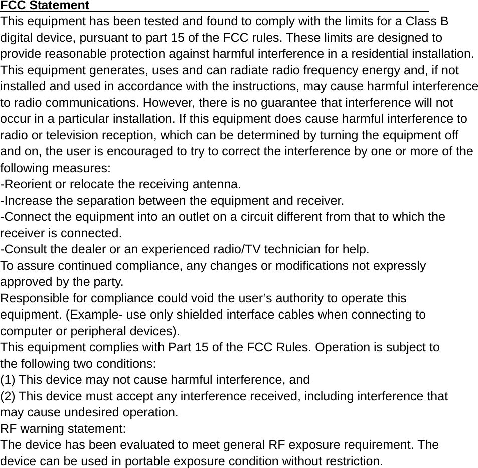  FCC Statement                                                       This equipment has been tested and found to comply with the limits for a Class B digital device, pursuant to part 15 of the FCC rules. These limits are designed to provide reasonable protection against harmful interference in a residential installation. This equipment generates, uses and can radiate radio frequency energy and, if not installed and used in accordance with the instructions, may cause harmful interference to radio communications. However, there is no guarantee that interference will not occur in a particular installation. If this equipment does cause harmful interference to radio or television reception, which can be determined by turning the equipment off and on, the user is encouraged to try to correct the interference by one or more of the following measures: -Reorient or relocate the receiving antenna. -Increase the separation between the equipment and receiver. -Connect the equipment into an outlet on a circuit different from that to which the receiver is connected. -Consult the dealer or an experienced radio/TV technician for help. To assure continued compliance, any changes or modifications not expressly approved by the party. Responsible for compliance could void the user’s authority to operate this equipment. (Example- use only shielded interface cables when connecting to computer or peripheral devices). This equipment complies with Part 15 of the FCC Rules. Operation is subject to the following two conditions: (1) This device may not cause harmful interference, and (2) This device must accept any interference received, including interference that may cause undesired operation. RF warning statement: The device has been evaluated to meet general RF exposure requirement. The device can be used in portable exposure condition without restriction. 