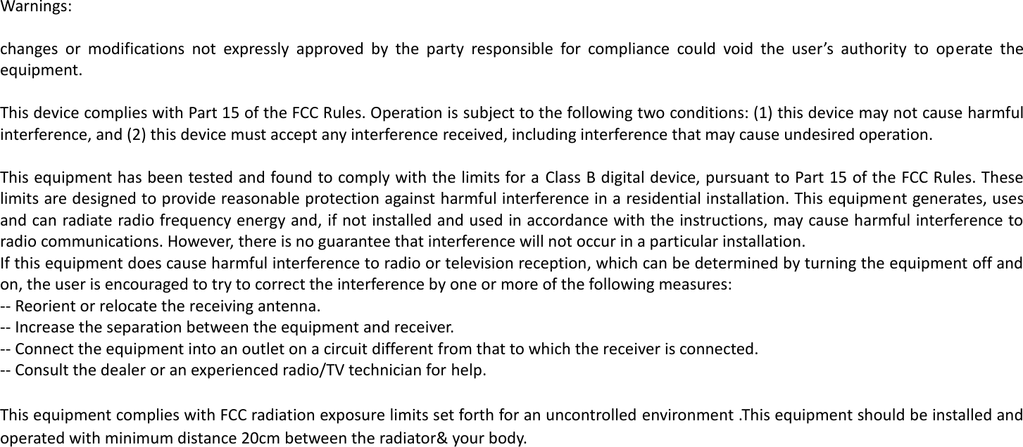  Warnings:  changes  or  modifications  not  expressly  approved  by  the  party  responsible  for  compliance  could  void  the  user&rsquo;s  authority  to  operate  the equipment.   This device complies with Part 15 of the FCC Rules. Operation is subject to the following two conditions: (1) this device may not cause harmful interference, and (2) this device must accept any interference received, including interference that may cause undesired operation.   This equipment has been tested and found to comply with the limits for a Class B digital device, pursuant to Part 15 of the FCC Rules. These limits are designed to provide reasonable protection against harmful interference in a residential installation. This equipment generates, uses and can radiate radio frequency energy and, if not installed and used in accordance with the instructions, may cause harmful interference to radio communications. However, there is no guarantee that interference will not occur in a particular installation. If this equipment does cause harmful interference to radio or television reception, which can be determined by turning the equipment off and on, the user is encouraged to try to correct the interference by one or more of the following measures: -- Reorient or relocate the receiving antenna. -- Increase the separation between the equipment and receiver. -- Connect the equipment into an outlet on a circuit different from that to which the receiver is connected. -- Consult the dealer or an experienced radio/TV technician for help.   This equipment complies with FCC radiation exposure limits set forth for an uncontrolled environment .This equipment should be installed and operated with minimum distance 20cm between the radiator&amp; your body. 