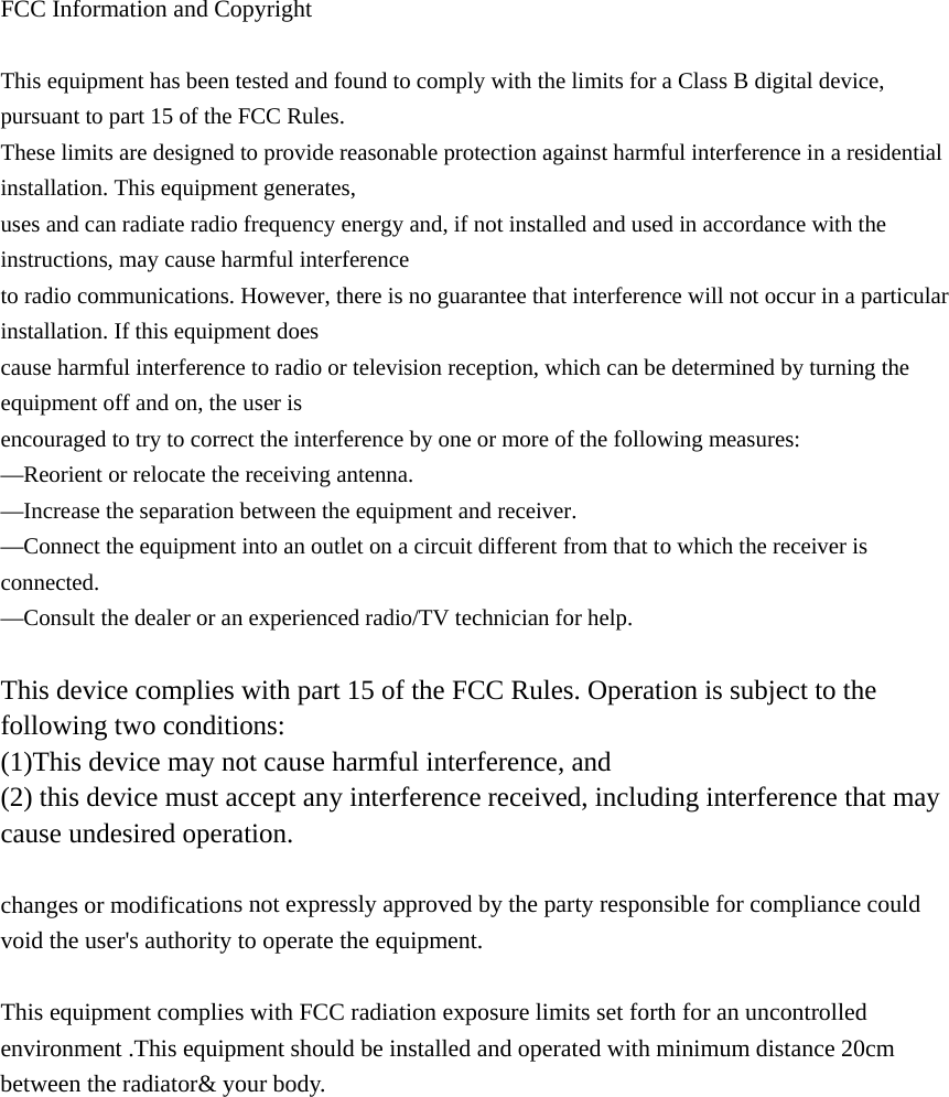 FCC Information and Copyright This equipment has been tested and found to comply with the limits for a Class B digital device, pursuant to part 15 of the FCC Rules. These limits are designed to provide reasonable protection against harmful interference in a residential installation. This equipment generates, uses and can radiate radio frequency energy and, if not installed and used in accordance with the instructions, may cause harmful interference to radio communications. However, there is no guarantee that interference will not occur in a particular installation. If this equipment does cause harmful interference to radio or television reception, which can be determined by turning the equipment off and on, the user is encouraged to try to correct the interference by one or more of the following measures: &mdash;Reorient or relocate the receiving antenna. &mdash;Increase the separation between the equipment and receiver. &mdash;Connect the equipment into an outlet on a circuit different from that to which the receiver is connected. &mdash;Consult the dealer or an experienced radio/TV technician for help. This device complies with part 15 of the FCC Rules. Operation is subject to the following two conditions: (1)This device may not cause harmful interference, and(2) this device must accept any interference received, including interference that maycause undesired operation.changes or modifications not expressly approved by the party responsible for compliance could void the user's authority to operate the equipment. This equipment complies with FCC radiation exposure limits set forth for an uncontrolled environment .This equipment should be installed and operated with minimum distance 20cm between the radiator&amp; your body.  