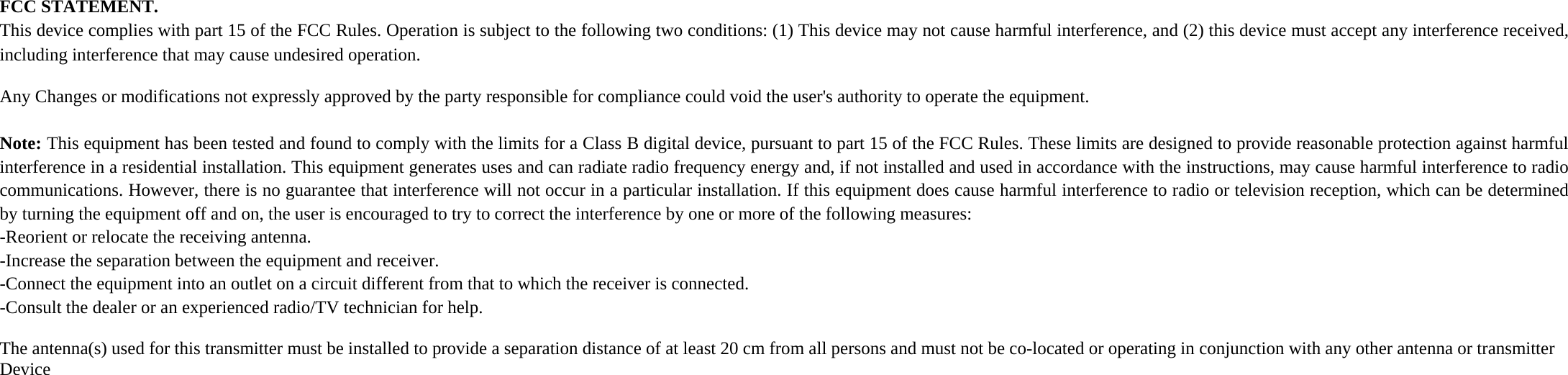 FCC STATEMENT.  This device complies with part 15 of the FCC Rules. Operation is subject to the following two conditions: (1) This device may not cause harmful interference, and (2) this device must accept any interference received, including interference that may cause undesired operation.   Any Changes or modifications not expressly approved by the party responsible for compliance could void the user&apos;s authority to operate the equipment.   Note: This equipment has been tested and found to comply with the limits for a Class B digital device, pursuant to part 15 of the FCC Rules. These limits are designed to provide reasonable protection against harmful interference in a residential installation. This equipment generates uses and can radiate radio frequency energy and, if not installed and used in accordance with the instructions, may cause harmful interference to radio communications. However, there is no guarantee that interference will not occur in a particular installation. If this equipment does cause harmful interference to radio or television reception, which can be determined by turning the equipment off and on, the user is encouraged to try to correct the interference by one or more of the following measures:  -Reorient or relocate the receiving antenna.  -Increase the separation between the equipment and receiver.  -Connect the equipment into an outlet on a circuit different from that to which the receiver is connected.  -Consult the dealer or an experienced radio/TV technician for help.  The antenna(s) used for this transmitter must be installed to provide a separation distance of at least 20 cm from all persons and must not be co-located or operating in conjunction with any other antenna or transmitter Device   