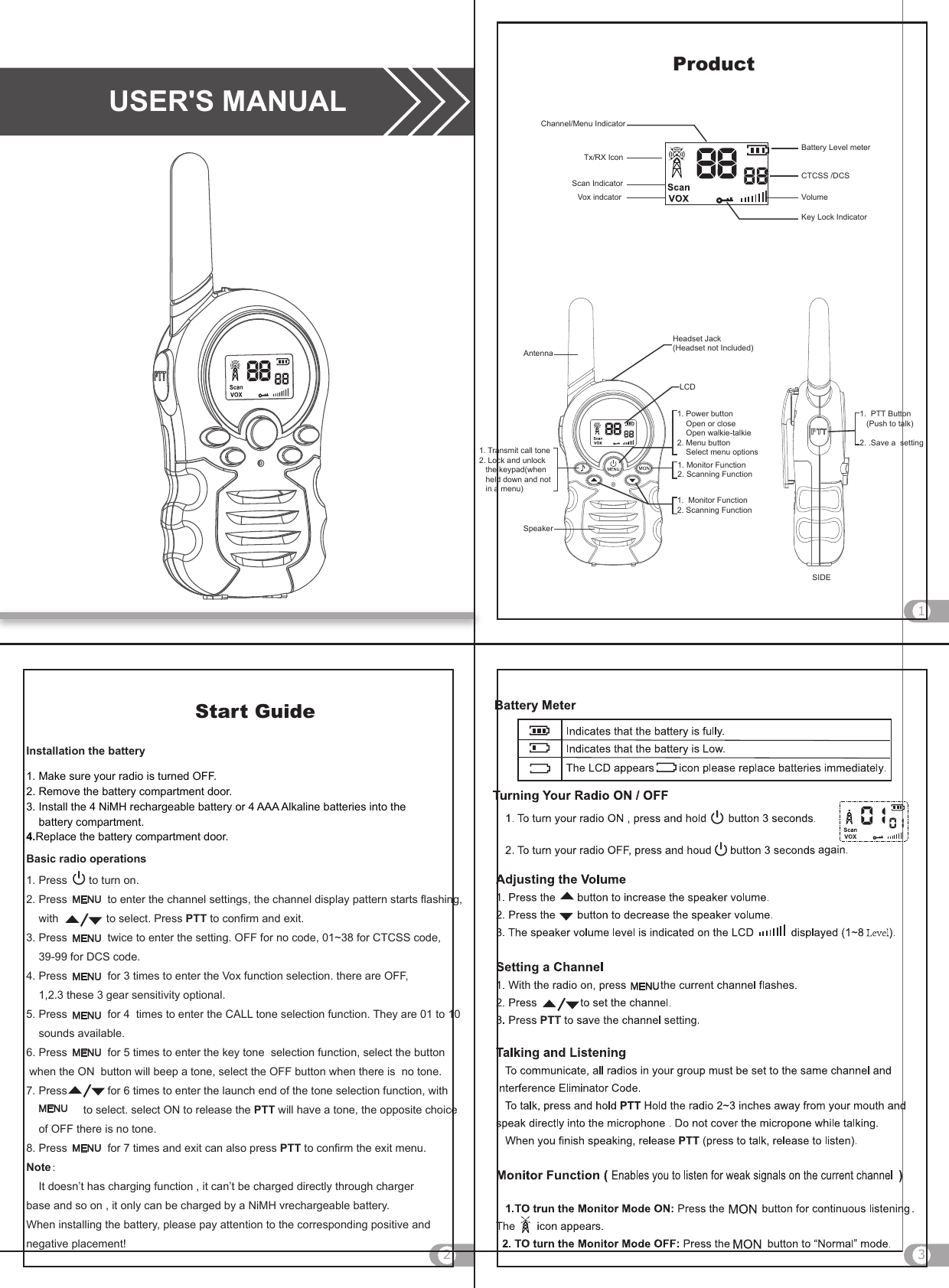 USER&apos;S MANUAL132ProductCTCSS /DCSChannel/Menu IndicatorTx/RX IconBattery Level meterVolumeKey Lock IndicatorScan IndicatorVox indcator1. Monitor Function 2. Scanning FunctionLCDHeadset Jack(Headset not Included)AntennaSpeaker1. Transmit call tone2. Lock and unlock    the keypad(when    held down and not    in a menu)SIDE1.  PTT Button   (Push to talk)2. .Save a  setting1. Power button     Open or close      Open walkie-talkie2. Menu button    Select menu options1.  Monitor Function2. Scanning Function1. Make sure your radio is turned OFF.2. Remove the battery compartment door.3. Install the 4 NiMH rechargeable battery or 4 AAA Alkaline batteries into the     battery compartment. 4.Replace the battery compartment door.1. Press       to turn on.2. Press             to enter the channel settings, the channel display pattern starts flashing,    with                    to select. Press PTT to confirm and exit.3. Press             twice to enter the setting. OFF for no code, 01~38 for CTCSS code,    39-99 for DCS code.4. Press             for 3 times to enter the Vox function selection. there are OFF,    1,2.3 these 3 gear sensitivity optional.5. Press             for 4  times to enter the CALL tone selection function. They are 01 to 10     sounds available.6. Press             for 5 times to enter the key tone  selection function, select the button  when the ON  button will beep a tone, select the OFF button when there is  no tone.7. Press             for 6 times to enter the launch end of the tone selection function, with                        to select. select ON to release the PTT will have a tone, the opposite choice    of OFF there is no tone.8. Press             for 7 times and exit can also press PTT to confirm the exit menu.Note：    It doesn’t has charging function , it can’t be charged directly through charger base and so on , it only can be charged by a NiMH vrechargeable battery. When installing the battery, please pay attention to the corresponding positive and negative placement!Start GuideInstallation the batteryBasic radio operations    