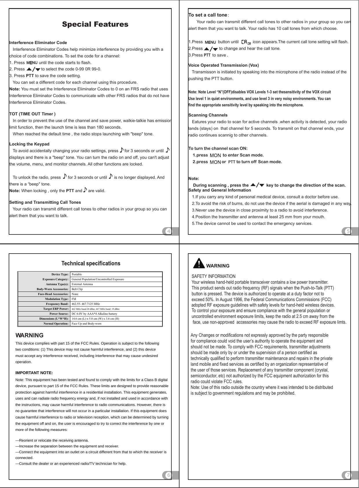 To set a call tone：       Your radio can transmit different call tones to other radios in your group so you can alert them that you want to talk. Your radio has 10 call tones from which choose.1.Press             button until            icon appears.The current call tone setting will flash.           2.Press              to change and hear the call tone.3.Press PTT  to save .    Voice Operated Transmission (Vox)   Transmisson is initiated by speaking into the microphone of the radio instead of thepushing the PTT button.Note: Note Level “N”(OFF)disables VOX Levels 1-3 set thesensitivity of the VOX circuit Use level 1 in quiet environments, and use level 3 in very noisy environments. You can find the appropriate sensitivity level by speaking into the microphone.Scanning Channels   Eatures your radio to scan for active channels .when activity is detected, your radio lands (stays) on  that channel for 5 seconds. To transmit on that channel ends, your radio continues scannig to other channels.  To turn the channel scan ON:    1.press              to enter Scan mode.    2.press             or  PTT to turn off  Scan mode.Note:    During scanning , press the               key to change the direction of the scan.  Safety and General Information   1.If you carry any kind of personal medical device, consult a doctor before use.   2.To avoid the risk of burns, do not use the device if the aerial is damaged in any way.   3.Never use the device in close proximity to a radio to avoid interference.   4.Position the transmitter and antenna at least 25 mm from your mouth.   5.The device cannot be used to contact the emergency services.    Interference Eliminator Code   Interference Eliminator Codes help minimize interference by providing you with a choice of code combinations. To set the code for a channel:1. Press            until the code starts to flash.2. Press              to select the code 0-99 0R 99-0.3. Press PTT to save the code setting.   You can set a different code for each channel using this procedure.Note: You must set the Interference Eliminator Codes to 0 on an FRS radio that uses Interference Eliminator Codes to communicate with other FRS radios that do not have Interference Eliminator Codes.TOT (TIME OUT Timer )   In order to prevent the use of the channel and save power, walkie-talkie has emission limit function, then the launch time is less than 180 seconds.   When reached the default time , the radio stops launching with &quot;beep&quot; tone.Locking the Keypad   To avoid accidentally changing your radio settings, press       for 3 seconds or until      displays and there is a &quot;beep&quot; tone. You can turn the radio on and off, you can&apos;t adjust the volume, menu, and monitor channels. All other functions are locked.   To unlock the radio, press      for 3 seconds or until      is no longer displayed. And there is a “beep&quot; tone.Note: When locking , only the PTT and     are valid.Setting and Transmitting Call Tones   Your radio can transmit different call tones to other radios in your group so you can alert them that you want to talk.5764Special FeaturesWARNINGSAFETY INFORMATIONYour wireless hand-held portable transceiver contains a low power transmitter. This product sends out radio frequency (RF) signals when the Push-to-Talk (PTT) button is pressed. The device is authorized to operate at a duty factor not to exceed 50%. In August 1996, the Federal Communications Commissions (FCC) To control your exposure and ensure compliance with the general population or uncontrolled environment exposure limits, keep the radio at 2.5 cm away from the face, use non-approved  accessories may cause the radio to exceed RF exposure limts.Any Changes or modifications not expressly approved by the party responsible for compliance could void the user’s authority to operate the equipment and should not be made. To comply with FCC requirements, transmitter adjustments should be made only by or under the supervision of a person certified as technically qualified to perform transmitter maintenance and repairs in the private land mobile and fixed services as certified by an organization representative of the user of those services. Replacement of any transmitter component (crystal, semiconductor, etc) not authorized by the FCC equipment authorization for this radio could violate FCC rules.Note: Use of this radio outside the country where it was intended to be distributed is subject to government regulations and may be prohibited.WARNINGThis device complies with part 15 of the FCC Rules. Operation is subject to the following two conditions: (1) This device may not cause harmful interference, and (2) this device must accept any interference received, including interference that may cause undesired operation. IMPORTANT NOTE:     Note: This equipment has been tested and found to comply with the limits for a Class B digital device, pursuant to part 15 of the FCC Rules. These limits are designed to provide reasonable protection against harmful interference in a residential installation. This equipment generates, uses and can radiate radio frequency energy and, if not installed and used in accordance with the instructions, may cause harmful interference to radio communications. However, there is no guarantee that interference will not occur in a particular installation. If this equipment does cause harmful interference to radio or television reception, which can be determined by turning the equipment off and on, the user is encouraged to try to correct the interference by one or more of the following measures:     —Reorient or relocate the receiving antenna.     —Increase the separation between the equipment and receiver.     —Connect the equipment into an outlet on a circuit different from that to which the receiver is connected.   —Consult the dealer or an experienced radio/TV technician for help.   Device Type:  Portable Exposure Category:  General Population/Uncontrolled Exposure Antenna Type(s):  External Antenna Body-Worn Accessories:  Belt Clip Face-Head Accessories:  None Modulation Type:  FM Frequency Band:  462.5625- 467.7125 MHz Target ERP Power:    462 MHz band:20 dBm; 467 MHz band: 19 dBm Power Source:  DC 6.0V by AA  A*4 Alkalie battery  Dimensions (L*W*H):  14.6 cm (L) x 5.8 cm (W) x 3.6 cm (H) Normal Operation:  Face Up and Body-worn adopted RF exposure guidelines with safety levels for hand-held wireless devices.DC 6.0V by AA A*4 Alkaline battery  DC 6.0V by AAA*4 Alkaline battery  462.55- 467.7125 MHz 