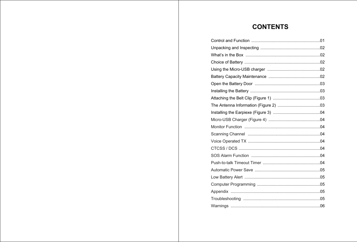 CONTENTSControl and FunctionUnpacking and InspectingWhat’s in the BoxChoice of BatteryUsing the Micro-USB chargerBattery Capacity MaintenanceOpen the Battery DoorInstalling the BatteryAttaching the Belt Clip (Figure 1)The Antenna Information (Figure 2)Installing the Earpiexe (Figure 3)Micro-USB Charger (Figure 4)Monitor FunctionScanning ChannelVoice Operated TXCTCSS / DCSSOS Alarm FunctionPush-to-talk Timeout TimerAutomatic Power SaveLow Battery AlertComputer ProgrammingAppendixTroubleshootingWarnings............................................................01....................................................02.................................................................02..................................................................02..............................................02.............................................02.........................................................03.............................................................03.........................................03.....................................03.........................................04.............................................04..................................................................04...............................................................04...............................................................04.......................................................................04............................................................04..................................................04.........................................................05..................................................................05.......................................................05..............................................................................05...................................................................05..............................................................................06