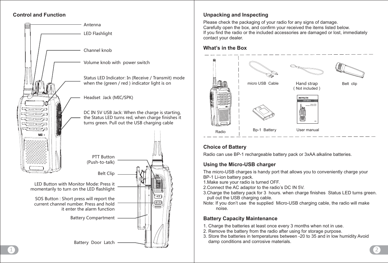 21&apos;TZKTTG2+*,RGYNROMNZ9ZGZ[Y2+*/TJOIGZUX /T8KIKO\K:XGTYSOZSUJK]NKTZNKMXKKTXKJOTJOIGZUXROMNZOYUT&lt;UR[SKQTUH]OZNVU]KXY]OZIN)NGTTKRQTUH.KGJYKZ0GIQ3/)961*)/4&lt;;9(0GIQ =NKTZNKINGXMKOYYZGXZOTMZNK9ZGZ[Y2+*Z[XTYXKJ]NKTINGXMKLOTOYNKYOZZ[XTYMXKKT6[RRU[ZZNK;9(INGXMOTMIGHRK6::([ZZUT6[YNZUZGRQ(KRZ)ROV2+*([ZZUT]OZN3UTOZUX3UJK 6XKYYOZSUSKTZGXOR_ZUZ[XTUTZNK2+*LRGYNROMNZ959([ZZUT 9NUXZVXKYY]ORRXKVUXZZNKI[XXKTZINGTTKRT[SHKX6XKYYGTJNURJOZKTZKXZNKGRGXSL[TIZOUT(GZZKX_)USVGXZSKTZ(GZZKX_*UUX2GZINRadiomicro USB  Cable  .GTJYZXGVͧNot includedͨBelt  clipBp-1  Battery User manualUnpacking and InspectingPlease check the packaging of your radio for any signs of damage. Carefully open the box, and confirm your received the items listed below.If you find the radio or the included accessories are damaged or lost, immediately contact your dealer.What’s in the BoxChoice of BatteryRadio can use BP-1 rechargeable battery pack or 3xAA alkaline batteries.Using the Micro-USB chargerThe micro-USB charges is handy port that allows you to conveniently charge your BP-1 Li-ion battery pack.1.Make sure your radio is turned OFF.2.Connect the AC adaptor to the radio’s DC IN 5V.3.Charge the battery pack for 3  hours. when charge finishes  Status LED turns green.   pull out the USB charging cable.    Note: If you don’t use  the supplied  Micro-USB charging cable, the radio will make          noise.Battery Capacity Maintenance1. Charge the batteries at least once every 3 months when not in use.2. Remove the battery from the radio after using for storage purpose.3. Store the batteries in temperatures between -20 to 35 and in low humidity Avoid     damp conditions and corrosive materials. Control and FunctionModel: RT46(US)PORTABLE TWO-WAY RADIO