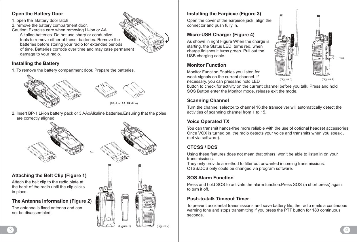 4(6UX&apos;&apos;&apos;RQGROTK,OM[XK ,OM[XK,OM[XK ,OM[XKorOpen the Battery Door1. open the  Battery door latch , 2. remove the battery compartment door. Caution: Exercise care when removing Li-ion or AA        Alkaline batteries. Do not use sharp or conductive        tools to remove either of these  batteries. Remove the        batteries before storing your radio for extended periods        of time. Batteries corrode over time and may case permanent        damage to your radio.Installing the Battery1. To remove the battery compartment door, Prepare the batteries. 2. Insert BP-1 Li-ion battery pack or 3 AAxAlkaline batteries,Ensuring that the poles     are correctly aligned.Attaching the Belt Clip (Figure 1)Attach the belt clip to the radio plate at the back of the radio until the clip clicksin place.The Antenna Information (Figure 2)The antenna is fixed antenna and can not be disassembled. Installing the Earpiexe (Figure 3)Open the cover of the earpiece jack, align the connector and push fully in.Micro-USB Charger (Figure 4)  As shown in right Figure When the charge is starting, the Status LED  turns red, when charge finishes it turns green. Pull out the USB charging cable. Monitor FunctionMonitor Function Enables you listen for weak signals on the current channel. If necessary, you can pressand hold LED button to check for activity on the current channel before you talk. Press and hold SOS Button enter the Monitor mode, release exit the mode.Scanning ChannelTurn the channel selector to channel 16,the transceiver will automatically detect the activities of scanning channel from 1 to 15.Voice Operated TXYou can transmit hands-free more reliable with the use of optional headset accessories. Once VOX is turned on ,the radio detects your voice and transmits when you speak .  (set via software).CTCSS / DCSUsing these features does not mean that others  won’t be able to listen in on your transmissions.They only provide a method to filter out unwanted incoming transmissions. CTSS/DCS only could be changed via program software.SOS Alarm FunctionPress and hold SOS to activate the alarm function.Press SOS (a short press) again to turn it off.Push-to-talk Timeout TimerTo prevent accidental transmissions and save battery life, the radio emits a continuous warning tone and stops transmitting if you press the PTT button for 180 continuous seconds.3