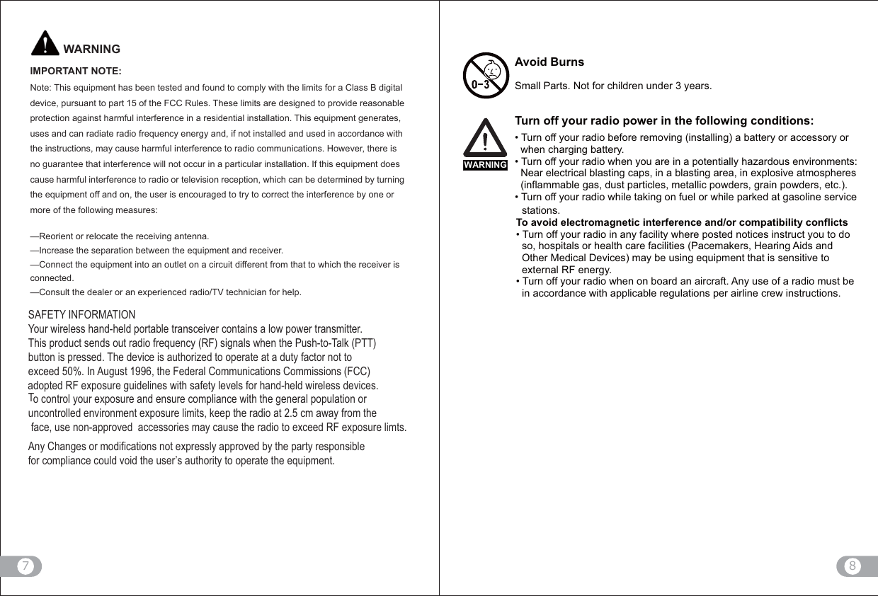 8                        7IMPORTANT NOTE:     Note: This equipment has been tested and found to comply with the limits for a Class B digital device, pursuant to part 15 of the FCC Rules. These limits are designed to provide reasonable protection against harmful interference in a residential installation. This equipment generates, uses and can radiate radio frequency energy and, if not installed and used in accordance with the instructions, may cause harmful interference to radio communications. However, there is no guarantee that interference will not occur in a particular installation. If this equipment does cause harmful interference to radio or television reception, which can be determined by turning the equipment off and on, the user is encouraged to try to correct the interference by one or more of the following measures:     —Reorient or relocate the receiving antenna.     —Increase the separation between the equipment and receiver.     —Connect the equipment into an outlet on a circuit different from that to which the receiver is connected.   —Consult the dealer or an experienced radio/TV technician for help.   WARNINGSAFETY INFORMATIONYour wireless hand-held portable transceiver contains a low power transmitter. This product sends out radio frequency (RF) signals when the Push-to-Talk (PTT) button is pressed. The device is authorized to operate at a duty factor not to exceed 50%. In August 1996, the Federal Communications Commissions (FCC) To control your exposure and ensure compliance with the general population or uncontrolled environment exposure limits, F .Any Changes or modifications not expressly approved by the party responsible for compliance could void the user’s authority to operate the equipment.adopted RF exposure guidelines with safety levels for hand-held wireless devices.WARNINGAvoid BurnsSmall Parts. Not for children under 3 years.Turn off your radio power in the following conditions:Turn off your radio before removing (installing) a battery or accessory or   when charging battery.Turn off your radio when you are in a potentially hazardous environments:   Near electrical blasting caps, in a blasting area, in explosive atmospheres   (inflammable gas, dust particles, metallic powders, grain powders, etc.).Turn off your radio while taking on fuel or while parked at gasoline service   stations.To avoid electromagnetic interference and/or compatibility conflictsTurn off your radio in any facility where posted notices instruct you to do   so, hospitals or health care facilities (Pacemakers, Hearing Aids and  Other Medical Devices) may be using equipment that is sensitive to   external RF energy.Turn off your radio when on board an aircraft. Any use of a radio must be   in accordance with applicable regulations per airline crew instructions.
