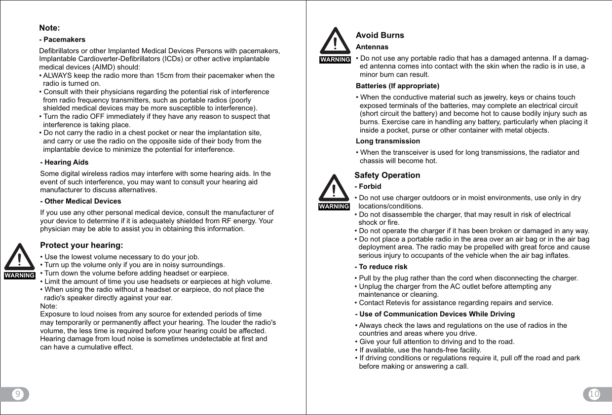 10    Note:- PacemakersDefibrillators or other Implanted Medical Devices Persons with pacemakers, Implantable Cardioverter-Defibrillators (ICDs) or other active implantable medical devices (AIMD) should:from their pacemaker when the   radio is turned on.Consult with their physicians regarding the potential risk of interference   from radio frequency transmitters, such as portable radios (poorly   shielded medical devices may be more susceptible to interference).Turn the radio OFF immediately if they have any reason to suspect that   interference is taking place.Do not carry the radio in a chest pocket or near the implantation site,   and carry or use the radio on the opposite side of their body from the  implantable device to minimize the potential for interference.9WARNINGWARNING- Hearing AidsSome digital wireless radios may interfere with some hearing aids. In the event of such interference, you may want to consult your hearing aidmanufacturer to discuss alternatives.- Other Medical DevicesIf you use any other personal medical device, consult the manufacturer of your device to determine if it is adequately shielded from RF energy. Your physician may be able to assist you in obtaining this information.Protect your hearing:Use the lowest volume necessary to do your job.Turn up the volume only if you are in noisy surroundings.Turn down the volume before adding headset or earpiece.Limit the amount of time you use headsets or earpieces at high volume.When using the radio without a headset or earpiece, do not place the   radio&apos;s speaker directly against your ear.Note: Exposure to loud noises from any source for extended periods of time may temporarily or permanently affect your hearing. The louder the radio&apos;s volume, the less time is required before your hearing could be affected. Hearing damage from loud noise is sometimes undetectable at first and can have a cumulative effect.Avoid BurnsAntennaso not use any portable radio that has a damaged antenna. If a damag-  ed antenna comes into contact with the skin when the radio is in use, a   minor burn can result.Batteries (If appropriate)en the conductive material such as jewelry, keys or chains touch   exposed terminals of the batteries, may complete an electrical circuit   (short circuit the battery) and become hot to cause bodily injury such as   burns. Exercise care in handling any battery, particularly when placing it   inside a pocket, purse or other container with metal objects.Long transmissionen the transceiver is used for long transmissions, the radiator and   chassis will become hot.WARNINGSafety Operation- ForbidDo not use charger outdoors or in moist environments, use only in dry   locations/conditions.Do not disassemble the charger, that may result in risk of electrical   shock or fire.Do not operate the charger if it has been broken or damaged in any way.Do not place a portable radio in the area over an air bag or in the air bag   deployment area. The radio may be propelled with great force and cause  serious injury to occupants of the vehicle when the air bag inflates.- To reduce riskPull by the plug rather than the cord when disconnecting the charger.Unplug the charger from the AC outlet before attempting any   maintenance or cleaning.Contact Retevis for assistance regarding repairs and service.- Use of Communication Devices While DrivingAlways check the laws and regulations on the use of radios in the   countries and areas where you drive.Give your full attention to driving and to the road.!!&quot;#$If driving conditions or regulations require it, pull off the road and park   before making or answering a call.