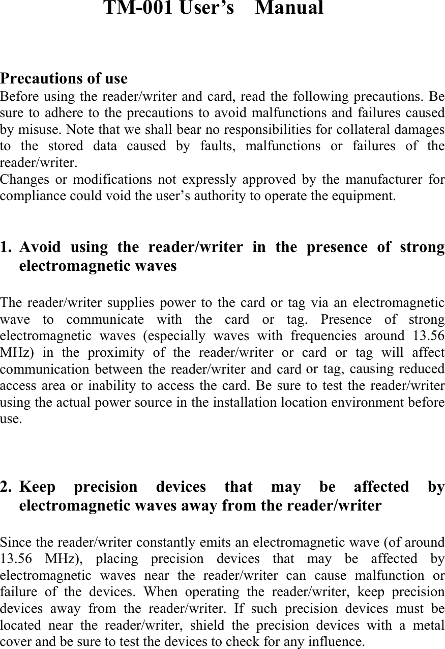 TM-001 User’s  Manual     Precautions of use   Before using the reader/writer and card, read the following precautions. Be sure to adhere to the precautions to avoid malfunctions and failures caused by misuse. Note that we shall bear no responsibilities for collateral damages to the stored data caused by faults, malfunctions or failures of the reader/writer.  Changes or modifications not expressly approved by the manufacturer for compliance could void the user’s authority to operate the equipment.     1. Avoid using the reader/writer in the presence of strong electromagnetic waves    The reader/writer supplies power to the card or tag via an electromagnetic wave to communicate with the card or tag. Presence of strong electromagnetic waves (especially waves with frequencies around 13.56 MHz) in the proximity of the reader/writer or card or tag will affect communication between the reader/writer and card or tag, causing reduced access area or inability to access the card. Be sure to test the reader/writer using the actual power source in the installation location environment before use.     2. Keep precision devices that may be affected by electromagnetic waves away from the reader/writer    Since the reader/writer constantly emits an electromagnetic wave (of around 13.56 MHz), placing precision devices that may be affected by electromagnetic waves near the reader/writer can cause malfunction or failure of the devices. When operating the reader/writer, keep precision devices away from the reader/writer. If such precision devices must be located near the reader/writer, shield the precision devices with a metal cover and be sure to test the devices to check for any influence.   