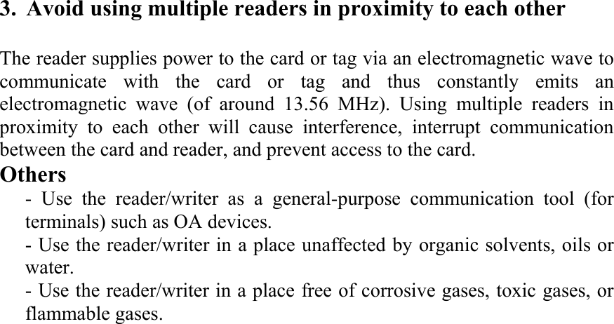  3. Avoid using multiple readers in proximity to each other    The reader supplies power to the card or tag via an electromagnetic wave to communicate with the card or tag and thus constantly emits an electromagnetic wave (of around 13.56 MHz). Using multiple readers in proximity to each other will cause interference, interrupt communication between the card and reader, and prevent access to the card.   Others   - Use the reader/writer as a general-purpose communication tool (for terminals) such as OA devices.    - Use the reader/writer in a place unaffected by organic solvents, oils or water.   - Use the reader/writer in a place free of corrosive gases, toxic gases, or flammable gases. 