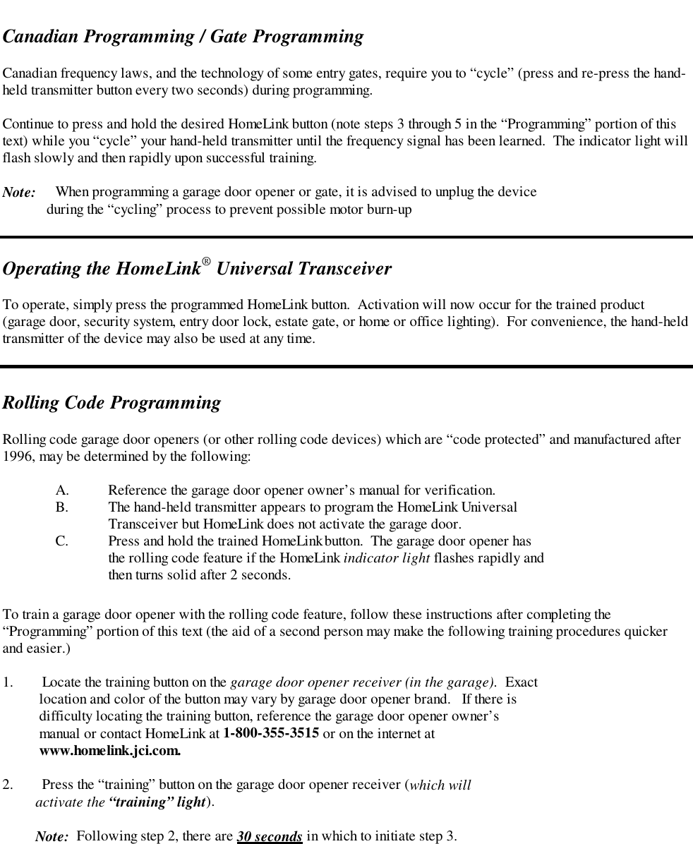 Canadian Programming / Gate ProgrammingCanadian frequency laws, and the technology of some entry gates, require you to “cycle” (press and re-press the hand-held transmitter button every two seconds) during programming.Continue to press and hold the desired HomeLink button (note steps 3 through 5 in the “Programming” portion of thistext) while you “cycle” your hand-held transmitter until the frequency signal has been learned.  The indicator light willflash slowly and then rapidly upon successful training.Note: When programming a garage door opener or gate, it is advised to unplug the device            during the “cycling” process to prevent possible motor burn-upOperating the HomeLink® Universal TransceiverTo operate, simply press the programmed HomeLink button.  Activation will now occur for the trained product(garage door, security system, entry door lock, estate gate, or home or office lighting).  For convenience, the hand-heldtransmitter of the device may also be used at any time.Rolling Code ProgrammingRolling code garage door openers (or other rolling code devices) which are “code protected” and manufactured after1996, may be determined by the following:A. Reference the garage door opener owner’s manual for verification.B. The hand-held transmitter appears to program the HomeLink UniversalTransceiver but HomeLink does not activate the garage door.C. Press and hold the trained HomeLink button.  The garage door opener hasthe rolling code feature if the HomeLink indicator light flashes rapidly andthen turns solid after 2 seconds.To train a garage door opener with the rolling code feature, follow these instructions after completing the“Programming” portion of this text (the aid of a second person may make the following training procedures quickerand easier.)1. Locate the training button on the garage door opener receiver (in the garage).  Exact    location and color of the button may vary by garage door opener brand.   If there is    difficulty locating the training button, reference the garage door opener owner’s    manual or contact HomeLink at 1-800-355-3515 or on the internet at    www.homelink.jci.com.2. Press the “training” button on the garage door opener receiver (which will         activate the “training” light).         Note:  Following step 2, there are 30 seconds in which to initiate step 3.