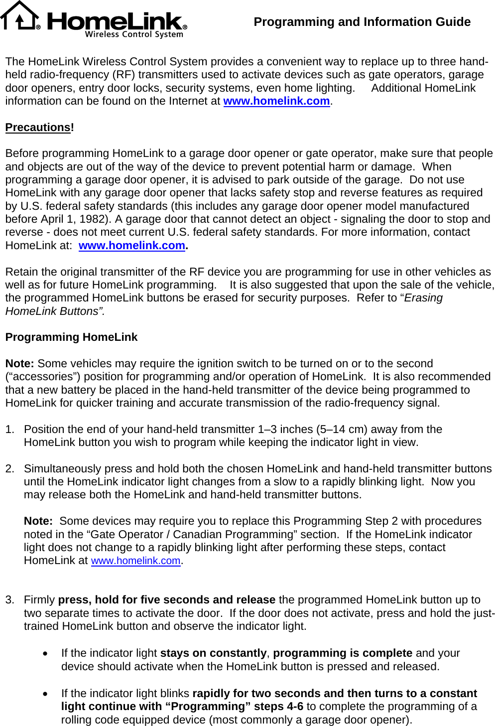  Programming and Information Guide   The HomeLink Wireless Control System provides a convenient way to replace up to three hand-held radio-frequency (RF) transmitters used to activate devices such as gate operators, garage door openers, entry door locks, security systems, even home lighting.     Additional HomeLink information can be found on the Internet at www.homelink.com.  Precautions!  Before programming HomeLink to a garage door opener or gate operator, make sure that people and objects are out of the way of the device to prevent potential harm or damage.  When programming a garage door opener, it is advised to park outside of the garage.  Do not use HomeLink with any garage door opener that lacks safety stop and reverse features as required by U.S. federal safety standards (this includes any garage door opener model manufactured before April 1, 1982). A garage door that cannot detect an object - signaling the door to stop and reverse - does not meet current U.S. federal safety standards. For more information, contact HomeLink at:  www.homelink.com.  Retain the original transmitter of the RF device you are programming for use in other vehicles as well as for future HomeLink programming.    It is also suggested that upon the sale of the vehicle, the programmed HomeLink buttons be erased for security purposes.  Refer to “Erasing HomeLink Buttons”.  Programming HomeLink  Note: Some vehicles may require the ignition switch to be turned on or to the second (“accessories”) position for programming and/or operation of HomeLink.  It is also recommended that a new battery be placed in the hand-held transmitter of the device being programmed to HomeLink for quicker training and accurate transmission of the radio-frequency signal.      1.  Position the end of your hand-held transmitter 1–3 inches (5–14 cm) away from the HomeLink button you wish to program while keeping the indicator light in view.  2.  Simultaneously press and hold both the chosen HomeLink and hand-held transmitter buttons until the HomeLink indicator light changes from a slow to a rapidly blinking light.  Now you may release both the HomeLink and hand-held transmitter buttons.  Note:  Some devices may require you to replace this Programming Step 2 with procedures noted in the “Gate Operator / Canadian Programming” section.  If the HomeLink indicator light does not change to a rapidly blinking light after performing these steps, contact HomeLink at www.homelink.com.   3. Firmly press, hold for five seconds and release the programmed HomeLink button up to two separate times to activate the door.  If the door does not activate, press and hold the just-trained HomeLink button and observe the indicator light.    •  If the indicator light stays on constantly, programming is complete and your device should activate when the HomeLink button is pressed and released.    •  If the indicator light blinks rapidly for two seconds and then turns to a constant light continue with “Programming” steps 4-6 to complete the programming of a rolling code equipped device (most commonly a garage door opener).   
