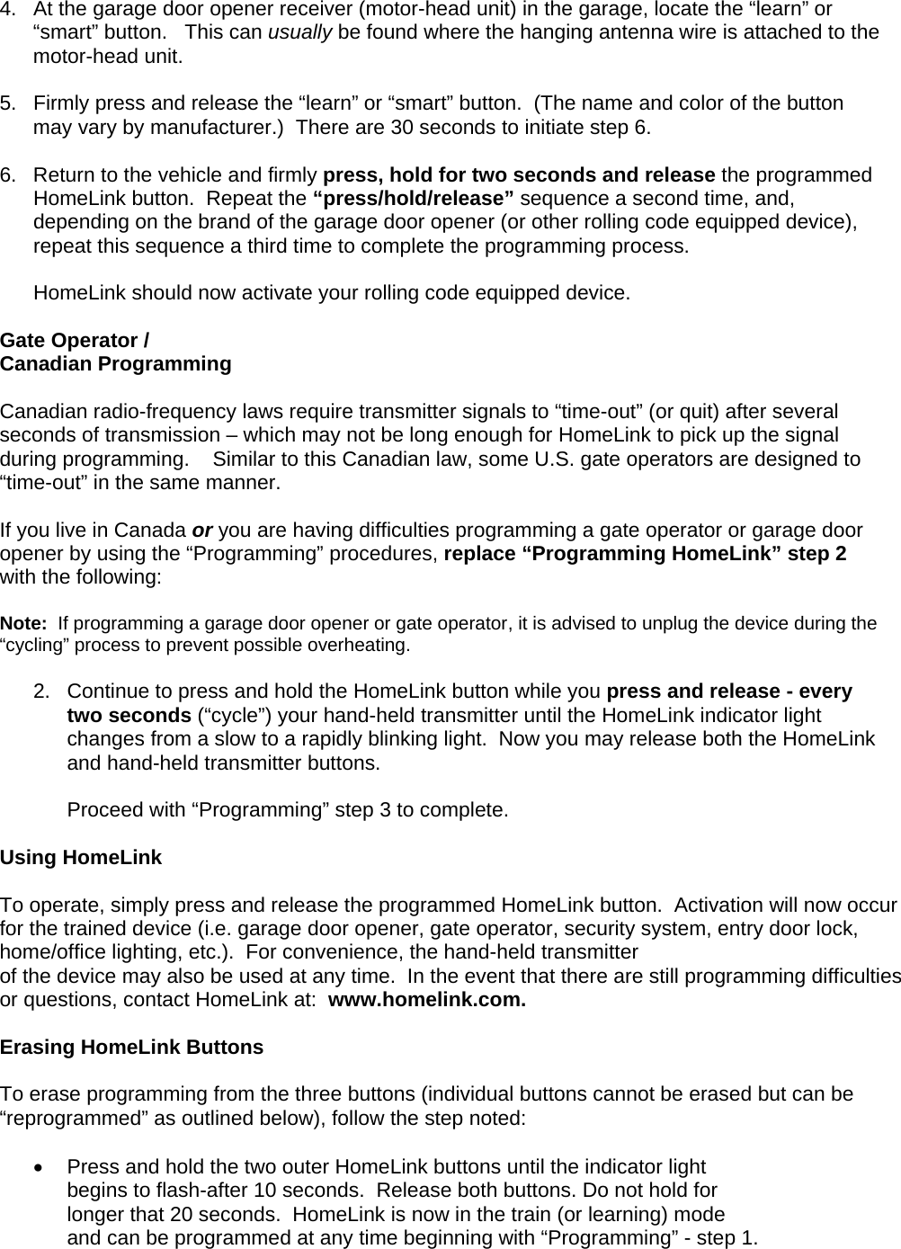 4.  At the garage door opener receiver (motor-head unit) in the garage, locate the “learn” or “smart” button.   This can usually be found where the hanging antenna wire is attached to the motor-head unit.  5.  Firmly press and release the “learn” or “smart” button.  (The name and color of the button may vary by manufacturer.)  There are 30 seconds to initiate step 6.   6.  Return to the vehicle and firmly press, hold for two seconds and release the programmed HomeLink button.  Repeat the “press/hold/release” sequence a second time, and, depending on the brand of the garage door opener (or other rolling code equipped device), repeat this sequence a third time to complete the programming process.  HomeLink should now activate your rolling code equipped device.   Gate Operator /  Canadian Programming  Canadian radio-frequency laws require transmitter signals to “time-out” (or quit) after several seconds of transmission – which may not be long enough for HomeLink to pick up the signal during programming.    Similar to this Canadian law, some U.S. gate operators are designed to “time-out” in the same manner.  If you live in Canada or you are having difficulties programming a gate operator or garage door opener by using the “Programming” procedures, replace “Programming HomeLink” step 2 with the following:  Note:  If programming a garage door opener or gate operator, it is advised to unplug the device during the “cycling” process to prevent possible overheating.  2.  Continue to press and hold the HomeLink button while you press and release - every two seconds (“cycle”) your hand-held transmitter until the HomeLink indicator light changes from a slow to a rapidly blinking light.  Now you may release both the HomeLink and hand-held transmitter buttons.  Proceed with “Programming” step 3 to complete.  Using HomeLink   To operate, simply press and release the programmed HomeLink button.  Activation will now occur for the trained device (i.e. garage door opener, gate operator, security system, entry door lock, home/office lighting, etc.).  For convenience, the hand-held transmitter  of the device may also be used at any time.  In the event that there are still programming difficulties or questions, contact HomeLink at:  www.homelink.com.  Erasing HomeLink Buttons  To erase programming from the three buttons (individual buttons cannot be erased but can be “reprogrammed” as outlined below), follow the step noted:  •  Press and hold the two outer HomeLink buttons until the indicator light  begins to flash-after 10 seconds.  Release both buttons. Do not hold for longer that 20 seconds.  HomeLink is now in the train (or learning) mode  and can be programmed at any time beginning with “Programming” - step 1.  