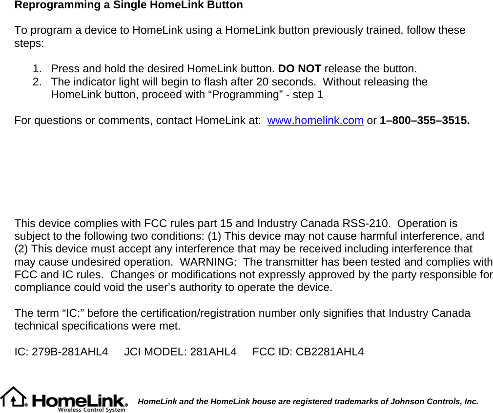 Reprogramming a Single HomeLink Button  To program a device to HomeLink using a HomeLink button previously trained, follow these steps:  1.   Press and hold the desired HomeLink button. DO NOT release the button. 2.   The indicator light will begin to flash after 20 seconds.  Without releasing the      HomeLink button, proceed with “Programming” - step 1   For questions or comments, contact HomeLink at:  www.homelink.com or 1–800–355–3515.        This device complies with FCC rules part 15 and Industry Canada RSS-210.  Operation is subject to the following two conditions: (1) This device may not cause harmful interference, and (2) This device must accept any interference that may be received including interference that may cause undesired operation.  WARNING:  The transmitter has been tested and complies with FCC and IC rules.  Changes or modifications not expressly approved by the party responsible for compliance could void the user’s authority to operate the device.  The term “IC:” before the certification/registration number only signifies that Industry Canada technical specifications were met.  IC: 279B-281AHL4  JCI MODEL: 281AHL4     FCC ID: CB2281AHL4          HomeLink and the HomeLink house are registered trademarks of Johnson Controls, Inc.  