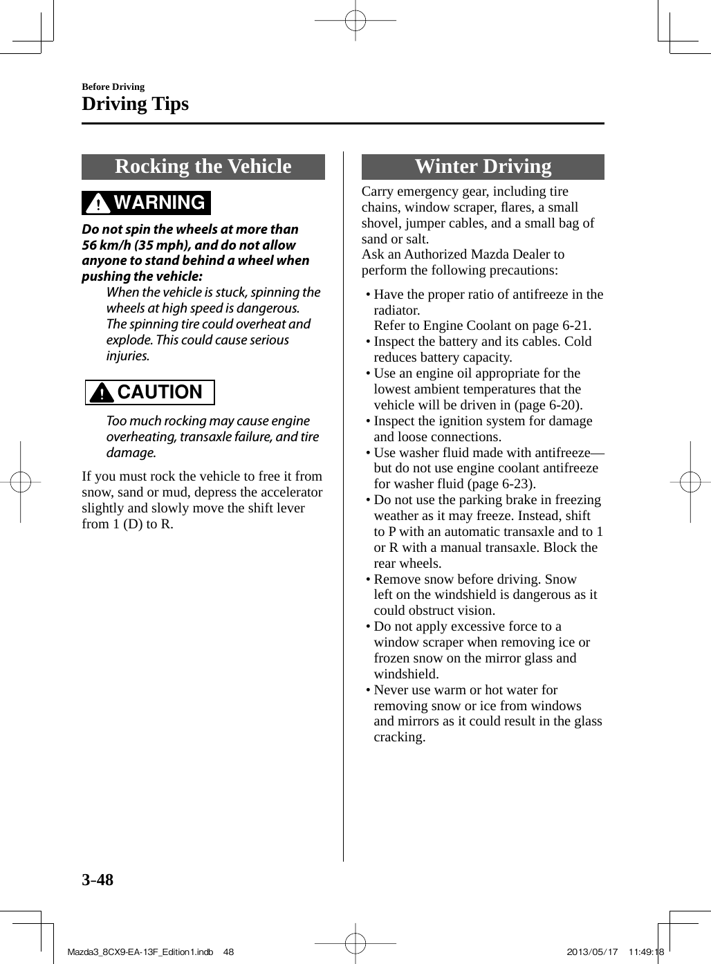 3–48Before DrivingDriving Tips Rocking  the  Vehicle               WARNING    Do not spin the wheels at more than 56 km/h (35 mph), and do not allow anyone to stand behind a wheel when pushing the vehicle:  When the vehicle is stuck, spinning the wheels at high speed is dangerous. The spinning tire could overheat and explode. This could cause serious injuries.      CAUTION    Too much rocking may cause engine overheating, transaxle failure, and tire damage.     If you must rock the vehicle to free it from snow, sand or mud, depress the accelerator slightly and slowly move the shift lever from 1 (D) to R. Winter  Driving              Carry  emergency  gear,  including  tire chains, window scraper, ﬂ ares, a small shovel, jumper cables, and a small bag of sand or salt.  Ask an Authorized Mazda Dealer to perform the following precautions:   •       Have the proper ratio of antifreeze in the radiator.    Refer to Engine Coolant on page  6-21 .•        Inspect  the  battery  and  its  cables.  Cold reduces battery capacity.•        Use  an  engine  oil  appropriate  for  the lowest ambient temperatures that the vehicle will be driven in (page  6-20 ).•        Inspect  the  ignition  system  for  damage and loose connections.•        Use  washer  fluid  made  with  antifreeze—but do not use engine coolant antifreeze for washer fluid (page  6-23 ).•       Do not use the parking brake in freezing weather as it may freeze. Instead, shift to P with an automatic transaxle and to 1 or R with a manual transaxle. Block the rear wheels.•        Remove  snow  before  driving.  Snow left on the windshield is dangerous as it could obstruct vision.•        Do  not  apply  excessive  force  to  a window scraper when removing ice or frozen snow on the mirror glass and windshield.•        Never  use  warm  or  hot  water  for removing snow or ice from windows and mirrors as it could result in the glass cracking.Mazda3_8CX9-EA-13F_Edition1.indb   48Mazda3_8CX9-EA-13F_Edition1.indb   48 2013/05/17   11:49:182013/05/17   11:49:18