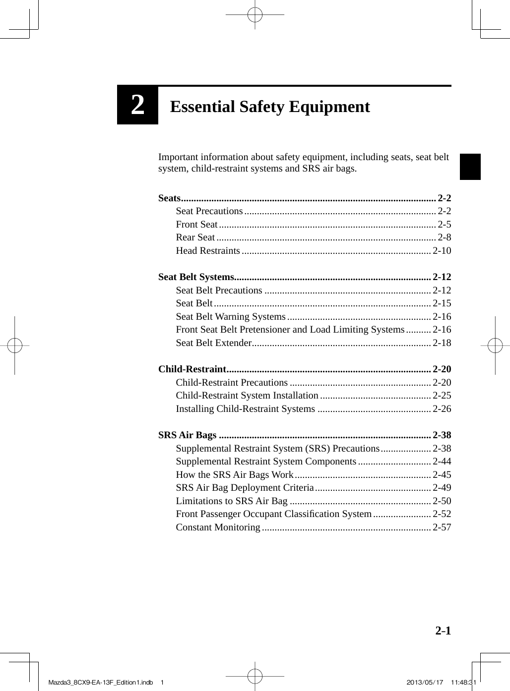 2–12Essential Safety Equipment  Important information about safety equipment, including seats, seat beltsystem, child-restraint systems and SRS air bags.     Seats ..................................................................................................... 2-2   Seat  Precautions ............................................................................  2-2   Front  Seat ......................................................................................  2-5   Rear  Seat  ....................................................................................... 2-8   Head  Restraints  ........................................................................... 2-10     Seat  Belt  Systems ..............................................................................  2-12   Seat  Belt  Precautions  .................................................................. 2-12   Seat  Belt ......................................................................................  2-15   Seat  Belt  Warning  Systems ......................................................... 2-16   Front Seat Belt Pretensioner and Load Limiting Systems ..........  2-16   Seat  Belt  Extender ....................................................................... 2-18     Child-Restraint ................................................................................. 2-20   Child-Restraint  Precautions  ........................................................  2-20   Child-Restraint  System  Installation  ............................................ 2-25   Installing  Child-Restraint  Systems  .............................................  2-26     SRS  Air  Bags  .................................................................................... 2-38   Supplemental Restraint System (SRS) Precautions .................... 2-38   Supplemental Restraint System Components ............................. 2-44   How the SRS Air Bags Work ......................................................  2-45   SRS Air Bag Deployment Criteria .............................................. 2-49   Limitations to SRS Air Bag ........................................................  2-50   Front Passenger Occupant Classiﬁ cation System .......................  2-52   Constant  Monitoring  ................................................................... 2-57 Mazda3_8CX9-EA-13F_Edition1.indb   1Mazda3_8CX9-EA-13F_Edition1.indb   1 2013/05/17   11:48:312013/05/17   11:48:31