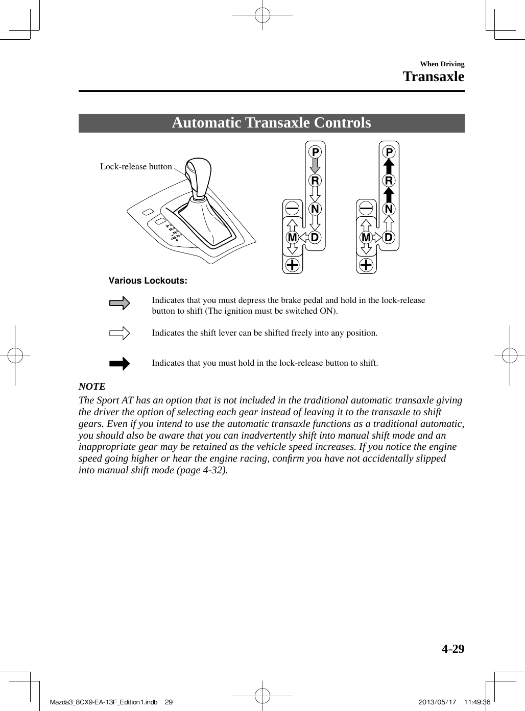4–29When DrivingTransaxle Automatic  Transaxle  Controls   Lock-release buttonIndicates the shift lever can be shifted freely into any position.Indicates that you must hold in the lock-release button to shift.Indicates that you must depress the brake pedal and hold in the lock-release button to shift (The ignition must be switched ON). Various Lockouts:     NOTE  The Sport AT has an option that is not included in the traditional automatic transaxle giving the driver the option of selecting each gear instead of leaving it to the transaxle to shift gears. Even if you intend to use the automatic transaxle functions as a traditional automatic, you should also be aware that you can inadvertently shift into manual shift mode and an inappropriate gear may be retained as the vehicle speed increases. If you notice the engine speed going higher or hear the engine racing, conﬁ rm you have not accidentally slipped into manual shift mode (page  4-32 ).   Mazda3_8CX9-EA-13F_Edition1.indb   29Mazda3_8CX9-EA-13F_Edition1.indb   29 2013/05/17   11:49:362013/05/17   11:49:36