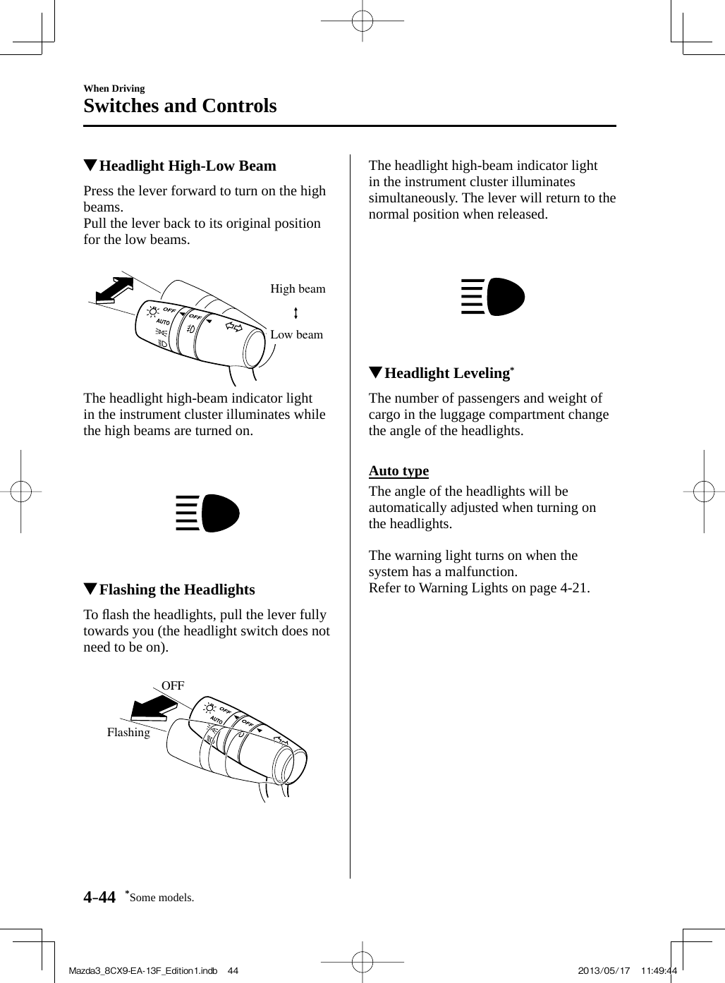 *Some models.4–44When DrivingSwitches and Controls          Headlight High-Low Beam            Press  the  lever  forward  to  turn  on  the  high beams.  Pull the lever back to its original position for the low beams.   High beamLow beam   The headlight high-beam indicator light in the instrument cluster illuminates while the high beams are turned on.              Flashing the Headlights            T o   ﬂ ash the headlights, pull the lever fully towards you (the headlight switch does not need to be on).   OFFFlashing   The headlight high-beam indicator light in the instrument cluster illuminates simultaneously. The lever will return to the normal position when released.              Headlight Leveling *             The  number  of  passengers  and  weight  of cargo in the luggage compartment change the angle of the headlights.    Auto  type    The angle of the headlights will be automatically adjusted when turning on the headlights.    The warning light turns on when the system has a malfunction.  Refer to Warning Lights on page  4-21 .Mazda3_8CX9-EA-13F_Edition1.indb   44Mazda3_8CX9-EA-13F_Edition1.indb   44 2013/05/17   11:49:442013/05/17   11:49:44