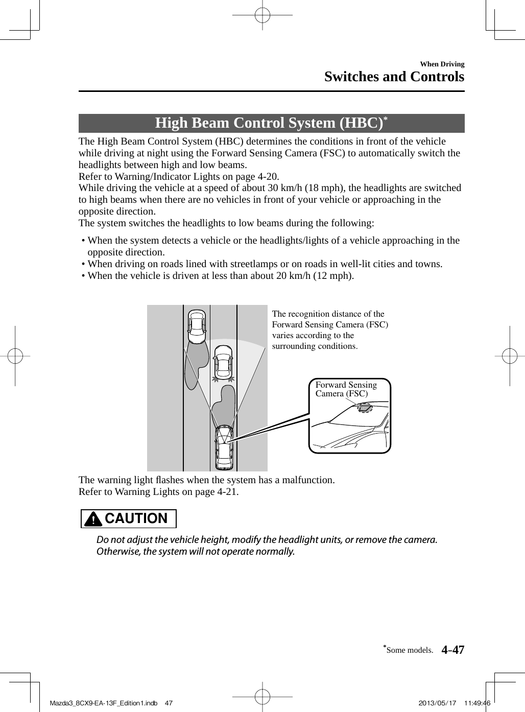 *Some models. 4–47When DrivingSwitches and Controls High Beam Control System (HBC) *             The High Beam Control System (HBC) determines the conditions in front of the vehicle while driving at night using the Forward Sensing Camera (FSC) to automatically switch the headlights between high and low beams.  Refer to Warning/Indicator Lights on page  4-20 .  While driving the vehicle at a speed of about 30 km/h (18 mph), the headlights are switched to high beams when there are no vehicles in front of your vehicle or approaching in the opposite direction.   The system switches the headlights to low beams during the following:   •       When the system detects a vehicle or the headlights/lights of a vehicle approaching in the opposite direction.•       When driving on roads lined with streetlamps or on roads in well-lit cities and towns.•       When the vehicle is driven at less than about 20 km/h (12 mph).       Forward Sensing Camera (FSC)The recognition distance of the Forward Sensing Camera (FSC) varies according to the surrounding conditions.   The  warning  light  ﬂ ashes when the system has a malfunction.  Refer to Warning Lights on page  4-21 .   CAUTION    Do not adjust the vehicle height, modify the headlight units, or remove the camera. Otherwise, the system will not operate normally.   Mazda3_8CX9-EA-13F_Edition1.indb   47Mazda3_8CX9-EA-13F_Edition1.indb   47 2013/05/17   11:49:462013/05/17   11:49:46