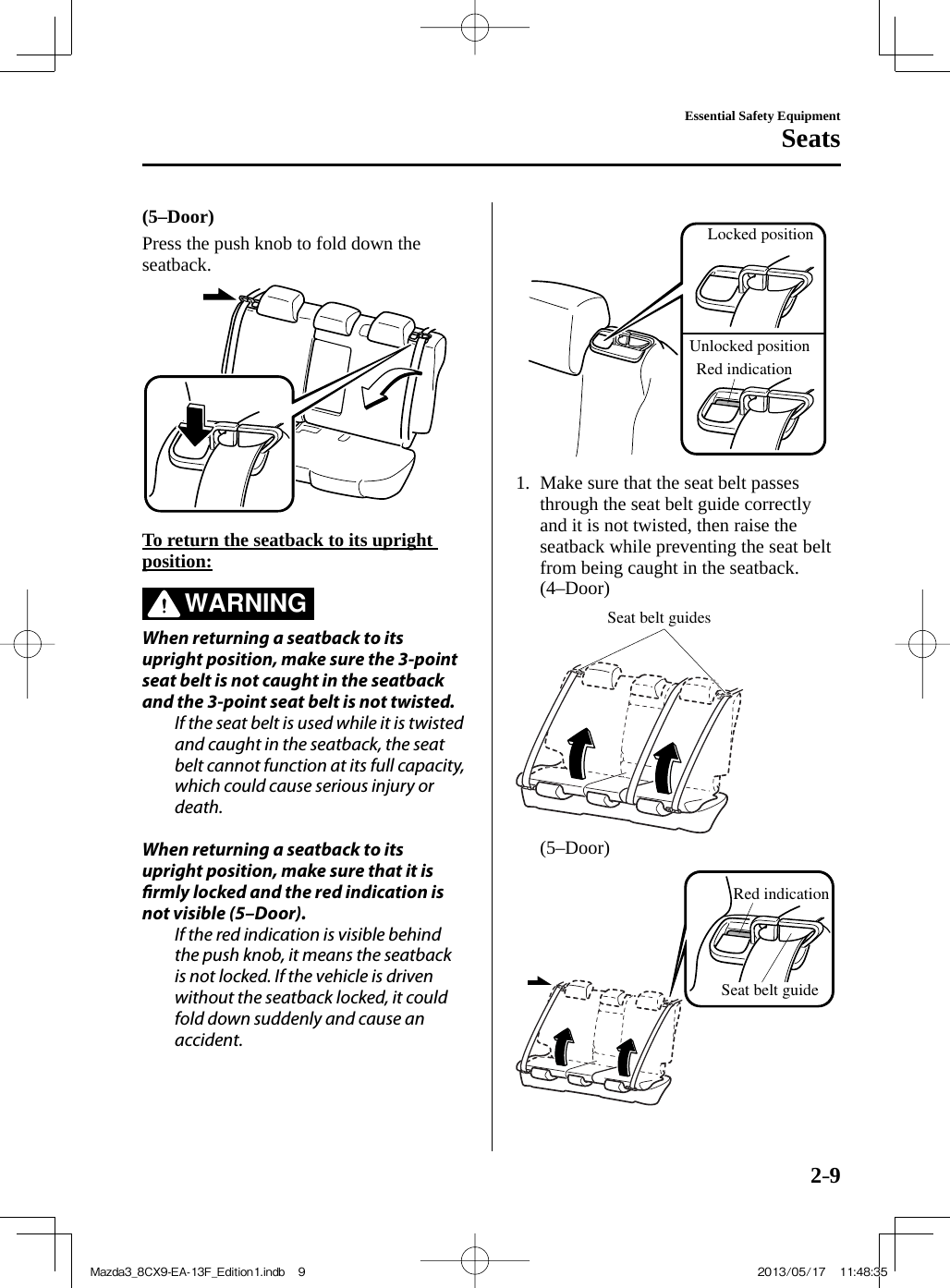 2–9Essential Safety EquipmentSeats  (5–Door)    Press the push knob to fold down the seatback.       To return the seatback to its upright position:     WARNING    When returning a seatback to its upright position, make sure the 3-point seat belt is not caught in the seatback and the 3-point seat belt is not twisted.  If the seat belt is used while it is twisted and caught in the seatback, the seat belt cannot function at its full capacity, which could cause serious injury or death.    When returning a seatback to its upright position, make sure that it is  rmly locked and the red indication is not visible (5–Door).  If the red indication is visible behind the push knob, it means the seatback is not locked. If the vehicle is driven without the seatback locked, it could fold down suddenly and cause an accident.   Locked positionUnlocked positionRed indication       1.   Make sure that the seat belt passes through the seat belt guide correctly and it is not twisted, then raise the seatback while preventing the seat belt from being caught in the seatback.    (4–Door)   Seat belt guides     (5–Door)   Red indicationSeat belt guide    Mazda3_8CX9-EA-13F_Edition1.indb   9Mazda3_8CX9-EA-13F_Edition1.indb   9 2013/05/17   11:48:352013/05/17   11:48:35