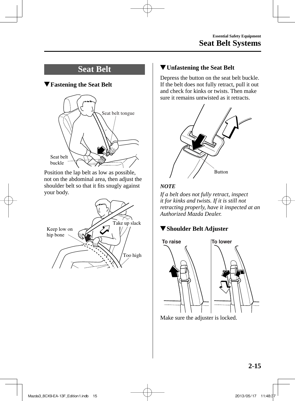 2–15Essential Safety EquipmentSeat Belt Systems Seat  Belt               Fastening the Seat Belt   Seat belt buckleSeat belt tongue   Position the lap belt as low as possible, not on the abdominal area, then adjust the shoulder belt so that it ﬁ ts snugly against your body. Keep low on hip boneToo highTake up slack            Unfastening the Seat Belt    Depress the button on the seat belt buckle. If the belt does not fully retract, pull it out and check for kinks or twists. Then make sure it remains untwisted as it retracts. Button     NOTE  If a belt does not fully retract, inspect it for kinks and twists. If it is still not retracting properly, have it inspected at an Authorized Mazda Dealer.             Shoulder Belt Adjuster   To raise To lower   Make sure the adjuster is locked.Mazda3_8CX9-EA-13F_Edition1.indb   15Mazda3_8CX9-EA-13F_Edition1.indb   15 2013/05/17   11:48:372013/05/17   11:48:37