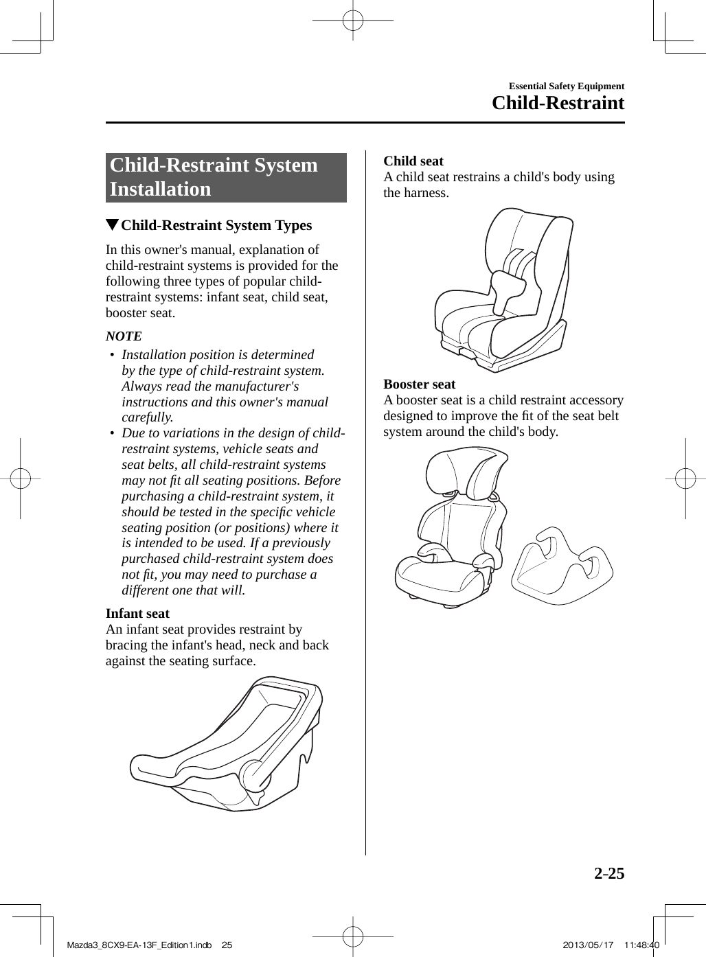 2–25Essential Safety EquipmentChild-Restraint Child-Restraint  System Installation               Child-Restraint System Types    In this owner&apos;s manual, explanation of child-restraint systems is provided for the following three types of popular child-restraint systems: infant seat, child seat, booster seat.   NOTE•         Installation position is determined by the type of child-restraint system. Always read the manufacturer&apos;s instructions and this owner&apos;s manual carefully.•         Due to variations in the design of child-restraint systems, vehicle seats and seat belts, all child-restraint systems may not ﬁ t all seating positions. Before purchasing a child-restraint system, it should be tested in the speciﬁ c vehicle seating position (or positions) where it is intended to be used. If a previously purchased child-restraint system does not ﬁ t, you may need to purchase a different one that will.        Infant seat   An infant seat provides restraint by bracing the infant&apos;s head, neck and back against the seating surface.     Child seat   A child seat restrains a child&apos;s body using the harness.     Booster seat   A booster seat is a child restraint accessory designed to improve the ﬁ t of the seat belt system around the child&apos;s body.  Mazda3_8CX9-EA-13F_Edition1.indb   25Mazda3_8CX9-EA-13F_Edition1.indb   25 2013/05/17   11:48:402013/05/17   11:48:40