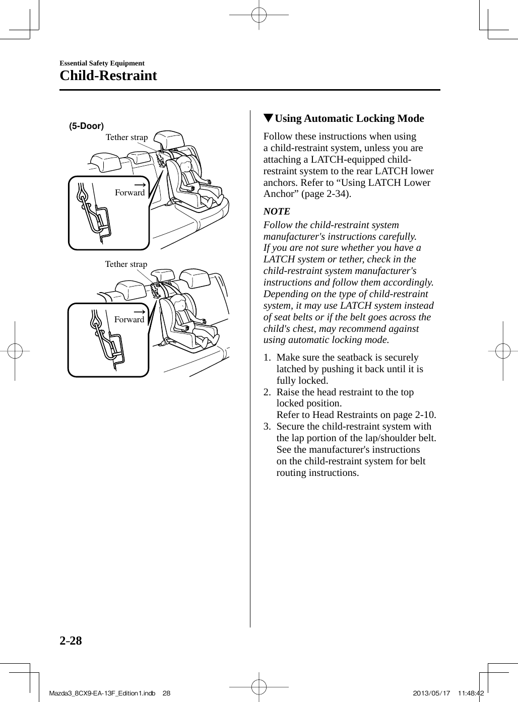 2–28Essential Safety EquipmentChild-Restraint Tether strapForward(5-Door)  Tether strapForward              Using Automatic Locking Mode    Follow  these  instructions  when  using a child-restraint system, unless you are attaching a LATCH-equipped child-restraint system to the rear LATCH lower anchors. Refer to “Using LATCH Lower Anchor” (page  2-34 ).   NOTE  Follow the child-restraint system manufacturer&apos;s instructions carefully. If you are not sure whether you have a LATCH system or tether, check in the child-restraint system manufacturer&apos;s instructions and follow them accordingly. Depending on the type of child-restraint system, it may use LATCH system instead of seat belts or if the belt goes across the child&apos;s chest, may recommend against using automatic locking mode.      1.   Make sure the seatback is securely latched by pushing it back until it is fully locked.   2.   Raise the head restraint to the top locked position.    Refer to Head Restraints on page  2-10 .   3.   Secure  the  child-restraint  system  with the lap portion of the lap/shoulder belt. See the manufacturer&apos;s instructions on the child-restraint system for belt routing instructions.Mazda3_8CX9-EA-13F_Edition1.indb   28Mazda3_8CX9-EA-13F_Edition1.indb   28 2013/05/17   11:48:422013/05/17   11:48:42