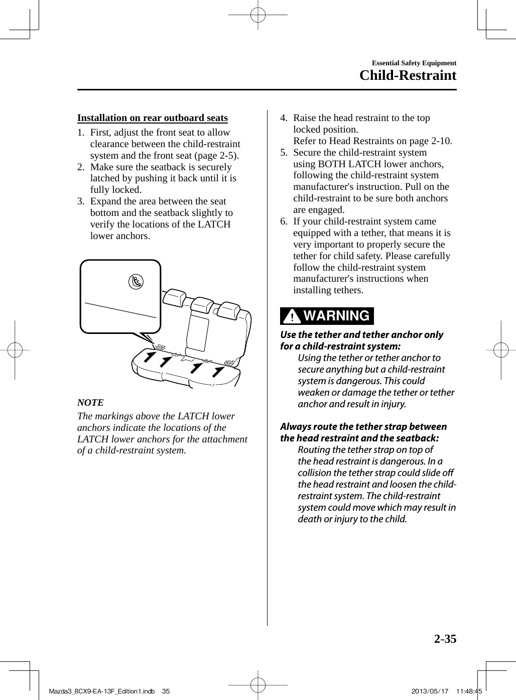 2–35Essential Safety EquipmentChild-Restraint    Installation  on  rear  outboard  seats     1.   First,  adjust  the  front  seat  to  allow clearance between the child-restraint system and the front seat (page  2-5 ).   2.   Make sure the seatback is securely latched by pushing it back until it is fully locked.   3.   Expand the area between the seat bottom and the seatback slightly to verify the locations of the LATCH lower anchors.        NOTE  The markings above the LATCH lower anchors indicate the locations of the LATCH lower anchors for the attachment of a child-restraint system.      4.   Raise the head restraint to the top locked position.   Refer to Head Restraints on page  2-10 .  5.   Secure  the  child-restraint  system using BOTH LATCH lower anchors, following the child-restraint system manufacturer&apos;s instruction. Pull on the child-restraint to be sure both anchors are engaged.   6.   If  your  child-restraint  system  came equipped with a tether, that means it is very important to properly secure the tether for child safety. Please carefully follow the child-restraint system manufacturer&apos;s instructions when installing tethers.       WARNING     Use the tether and tether anchor only for a child-restraint system:  Using the tether or tether anchor to secure anything but a child-restraint system is dangerous. This could weaken or damage the tether or tether anchor and result in injury.    Always route the tether strap between the head restraint and the seatback:  Routing the tether strap on top of the head restraint is dangerous. In a collision the tether strap could slide o  the head restraint and loosen the child-restraint system. The child-restraint system could move which may result in death or injury to the child.Mazda3_8CX9-EA-13F_Edition1.indb   35Mazda3_8CX9-EA-13F_Edition1.indb   35 2013/05/17   11:48:452013/05/17   11:48:45