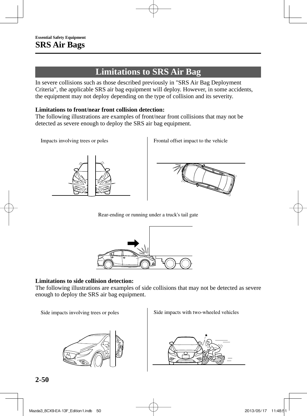 2–50Essential Safety EquipmentSRS Air Bags Limitations to SRS Air Bag            In  severe  collisions  such  as  those  described  previously  in  &quot;SRS  Air  Bag  Deployment Criteria&quot;, the applicable SRS air bag equipment will deploy. However, in some accidents, the equipment may not deploy depending on the type of collision and its severity.     Limitations to front/near front collision detection:   The following illustrations are examples of front/near front collisions that may not be detected as severe enough to deploy the SRS air bag equipment.   Impacts involving trees or poles Frontal offset impact to the vehicle    Rear-ending or running under a truck&apos;s tail gate    Limitations to side collision detection:   The following illustrations are examples of side collisions that may not be detected as severe enough to deploy the SRS air bag equipment.   Side impacts involving trees or poles Side impacts with two-wheeled vehicles Mazda3_8CX9-EA-13F_Edition1.indb   50Mazda3_8CX9-EA-13F_Edition1.indb   50 2013/05/17   11:48:512013/05/17   11:48:51