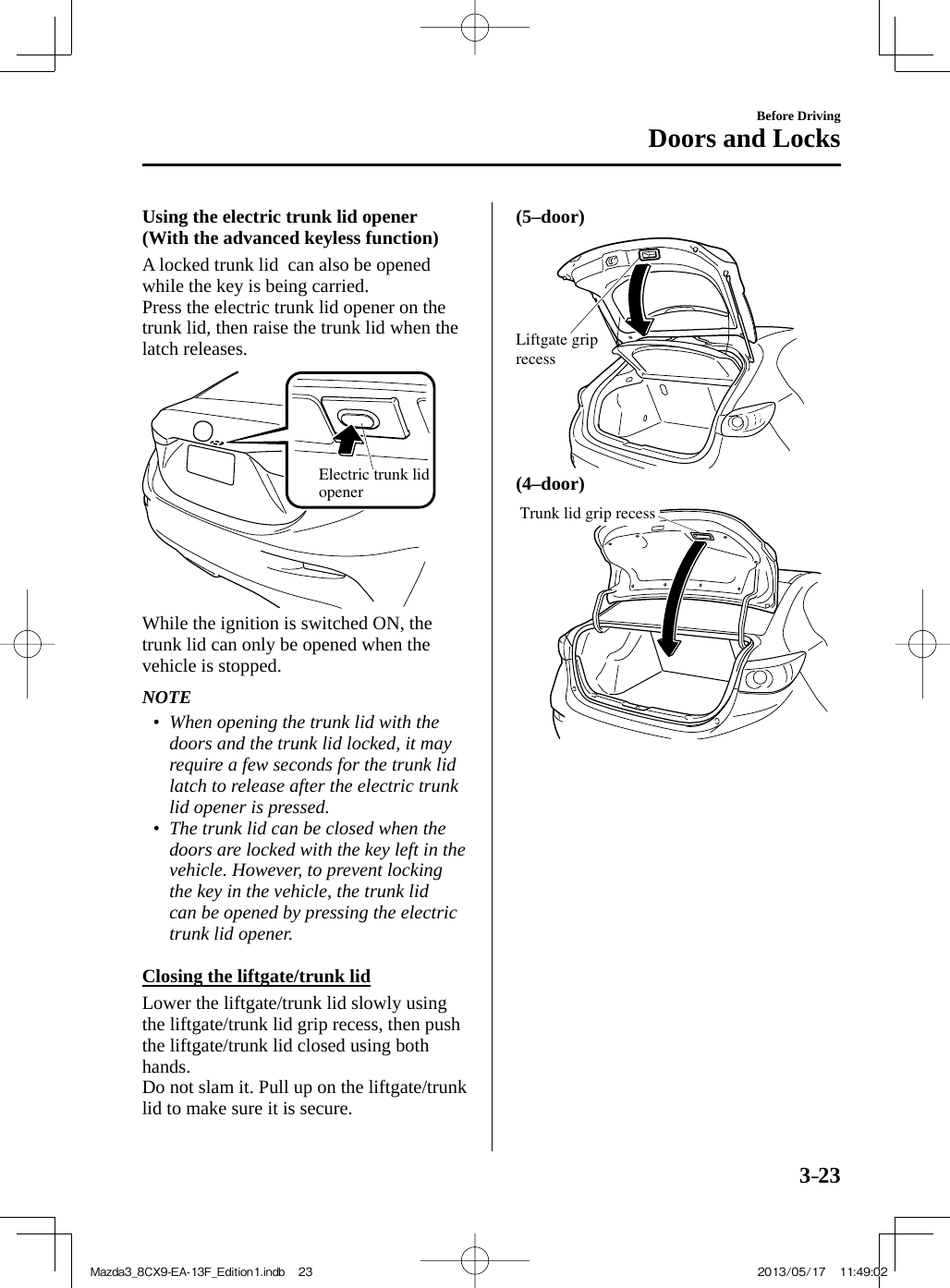 3–23Before DrivingDoors and Locks  Using the electric trunk lid opener (With the advanced keyless function)    A locked trunk lid  can also be opened while the key is being carried.  Press the electric trunk lid opener on the trunk lid, then raise the trunk lid when the latch releases.   Electric trunk lid opener   While the ignition is switched ON, the trunk lid can only be opened when the vehicle is stopped.   NOTE•         When opening the trunk lid with the doors and the trunk lid locked, it may require a few seconds for the trunk lid latch to release after the electric trunk lid opener is pressed.•         The trunk lid can be closed when the doors are locked with the key left in the vehicle. However, to prevent locking the key in the vehicle, the trunk lid can be opened by pressing the electric trunk lid opener.       Closing the liftgate/trunk lid    Lower the liftgate/trunk lid slowly using the liftgate/trunk lid grip recess, then push the liftgate/trunk lid closed using both hands.  Do not slam it. Pull up on the liftgate/trunk lid to make sure it is secure.   (5–door)    Liftgate grip recess    (4–door)    Trunk lid grip recess Mazda3_8CX9-EA-13F_Edition1.indb   23Mazda3_8CX9-EA-13F_Edition1.indb   23 2013/05/17   11:49:022013/05/17   11:49:02