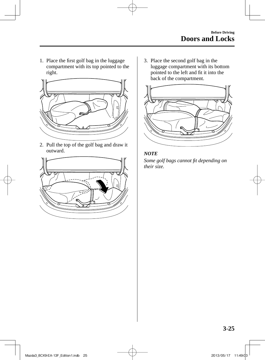 3–25Before DrivingDoors and Locks   1.   Place  the  ﬁ rst golf bag in the luggage compartment with its top pointed to the right.        2.   Pull the top of the golf bag and draw it outward.        3.   Place the second golf bag in the luggage compartment with its bottom pointed to the left and ﬁ t it into the back of the compartment.          NOTE  Some golf bags cannot ﬁ t depending on their size.   Mazda3_8CX9-EA-13F_Edition1.indb   25Mazda3_8CX9-EA-13F_Edition1.indb   25 2013/05/17   11:49:032013/05/17   11:49:03