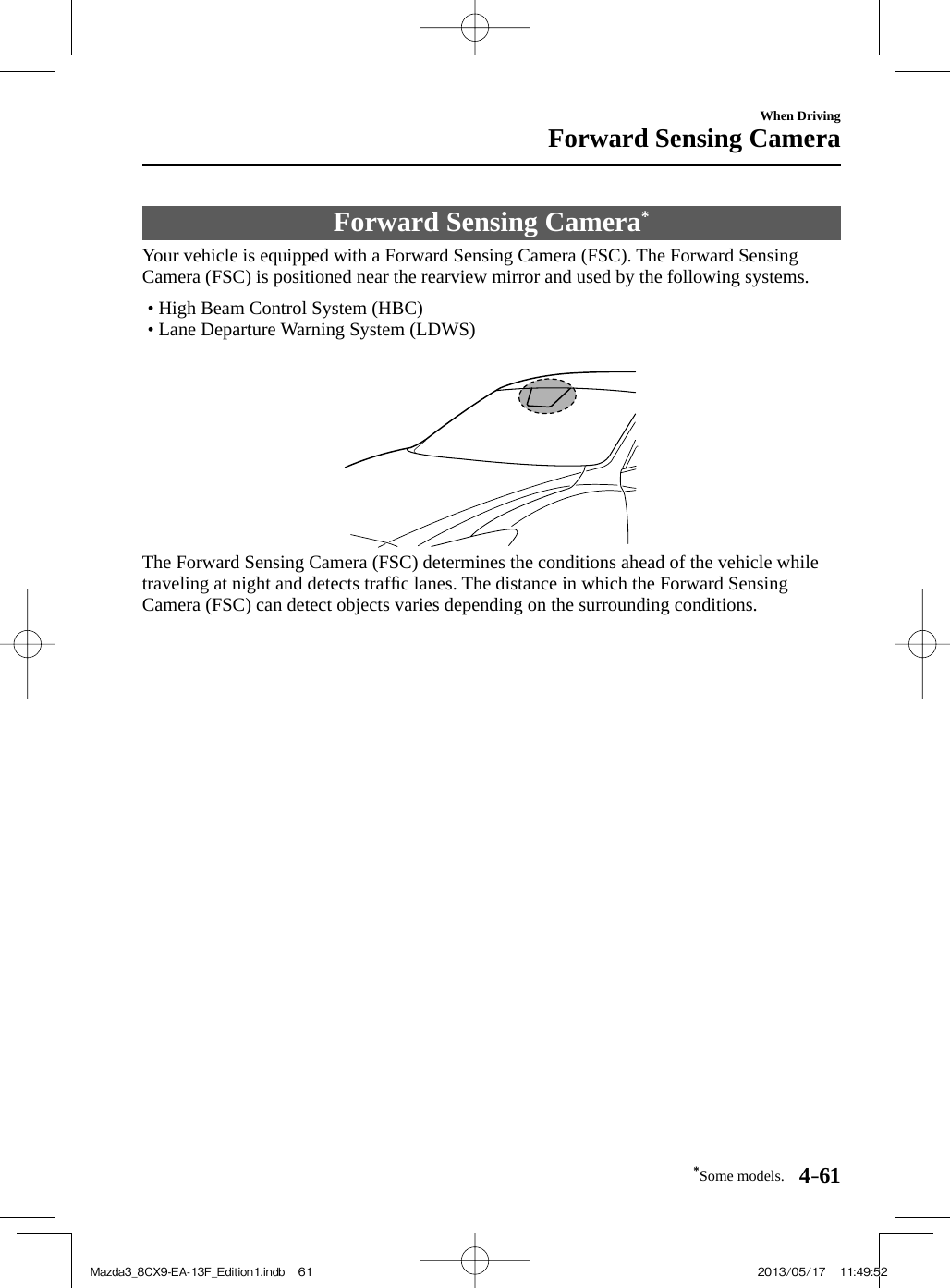 *Some models. 4–61When DrivingForward Sensing Camera     Forward  Sensing  Camera *             Your  vehicle  is  equipped  with  a  Forward  Sensing  Camera  (FSC).  The  Forward  Sensing Camera (FSC) is positioned near the rearview mirror and used by the following systems.   •        High  Beam  Control  System  (HBC)•        Lane  Departure  Warning  System  (LDWS)         The Forward Sensing Camera (FSC) determines the conditions ahead of the vehicle while traveling at night and detects trafﬁ c lanes. The distance in which the Forward Sensing Camera (FSC) can detect objects varies depending on the surrounding conditions.Mazda3_8CX9-EA-13F_Edition1.indb   61Mazda3_8CX9-EA-13F_Edition1.indb   61 2013/05/17   11:49:522013/05/17   11:49:52