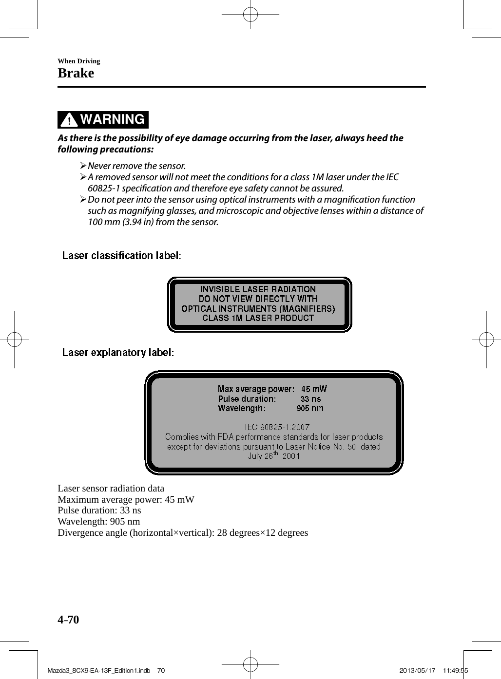 4–70When DrivingBrake   WARNING    As there is the possibility of eye damage occurring from the laser, always heed the following precautions:          Never remove the sensor.       A removed sensor will not meet the conditions for a class 1M laser under the IEC 60825-1 speci cation and therefore eye safety cannot be assured.       Do not peer into the sensor using optical instruments with a magni cation function such as magnifying glasses, and microscopic and objective lenses within a distance of 100 mm (3.94 in) from the sensor.           Laser sensor radiation data  Maximum average power: 45 mW  Pulse duration: 33 ns  Wavelength:  905  nm  Divergence angle (horizontal×vertical): 28 degrees×12 degreesMazda3_8CX9-EA-13F_Edition1.indb   70Mazda3_8CX9-EA-13F_Edition1.indb   70 2013/05/17   11:49:552013/05/17   11:49:55