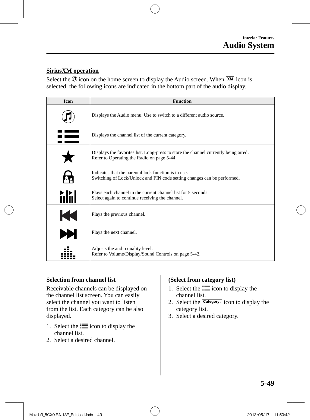 5–49Interior FeaturesAudio System    SiriusXM  operation    Select  the   icon on the home screen to display the Audio screen. When   icon is selected, the following icons are indicated in the bottom part of the audio display.   Icon   Function  Displays the Audio menu. Use to switch to a different audio source.  Displays the channel list of the current category.  Displays the favorites list. Long-press to store the channel currently being aired.  Refer to Operating the Radio on page  5-44 .  Indicates that the parental lock function is in use.  Switching of Lock/Unlock and PIN code setting changes can be performed.  Plays each channel in the current channel list for 5 seconds.  Select again to continue receiving the channel.  Plays the previous channel.  Plays the next channel.  Adjusts the audio quality level.  Refer to Volume/Display/Sound Controls on page  5-42 .        Selection  from  channel  list    Receivable channels can be displayed on the channel list screen. You can easily select the channel you want to listen from the list. Each category can be also displayed.     1.   Select  the   icon to display the channel list.   2.   Select  a  desired  channel.      (Select from category list)     1.   Select  the   icon to display the channel list.   2.   Select  the   icon to display the category list.   3.   Select  a  desired  category.    Mazda3_8CX9-EA-13F_Edition1.indb   49Mazda3_8CX9-EA-13F_Edition1.indb   49 2013/05/17   11:50:422013/05/17   11:50:42