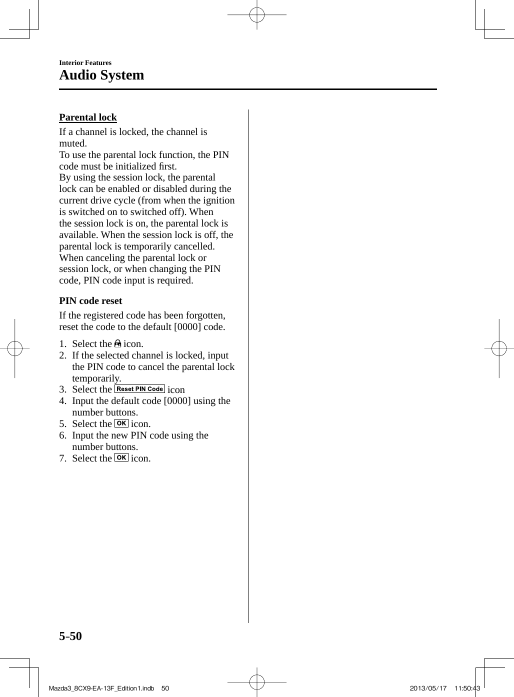 5–50Interior FeaturesAudio System    Parental  lock    If a channel is locked, the channel is muted.  To use the parental lock function, the PIN code must be initialized ﬁ rst.  By using the session lock, the parental lock can be enabled or disabled during the current drive cycle (from when the ignition is switched on to switched off). When the session lock is on, the parental lock is available. When the session lock is off, the parental lock is temporarily cancelled.  When canceling the parental lock or session lock, or when changing the PIN code, PIN code input is required.  PIN  code  reset    If the registered code has been forgotten, reset the code to the default [0000] code.     1.   Select  the   icon.   2.   If the selected channel is locked, input the PIN code to cancel the parental lock temporarily.   3.   Select  the   icon   4.   Input the default code [0000] using the number buttons.   5.   Select  the   icon.   6.   Input the new PIN code using the number buttons.   7.   Select  the   icon.    Mazda3_8CX9-EA-13F_Edition1.indb   50Mazda3_8CX9-EA-13F_Edition1.indb   50 2013/05/17   11:50:432013/05/17   11:50:43