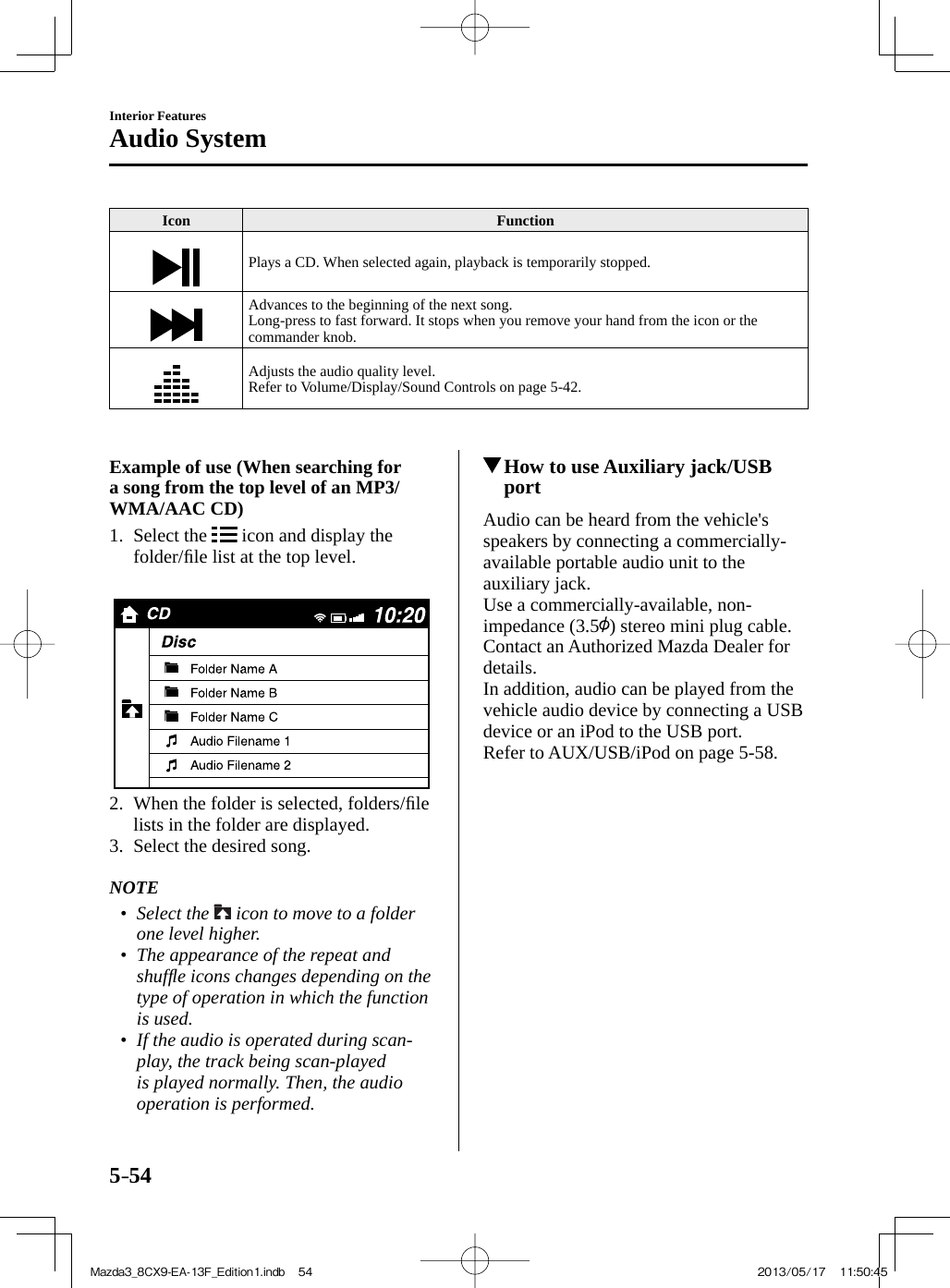 5–54Interior FeaturesAudio System Icon   Function  Plays a CD. When selected again, playback is temporarily stopped.  Advances to the beginning of the next song.  Long-press to fast forward. It stops when you remove your hand from the icon or the commander knob.  Adjusts the audio quality level.  Refer to Volume/Display/Sound Controls on page  5-42 .        Example of use (When searching for a song from the top level of an MP3/WMA/AAC CD)      1.   Select  the   icon and display the folder/ﬁ le list at the top level.        2.   When the folder is selected, folders/ﬁ le lists in the folder are displayed.   3.   Select  the  desired  song.       NOTE•         Select  the   icon to move to a folder one level higher.•         The appearance of the repeat and shufﬂ e icons changes depending on the type of operation in which the function is used. •         If the audio is operated during scan-play, the track being scan-played is played normally. Then, the audio operation is performed.               How to use Auxiliary jack/USB port    Audio can be heard from the vehicle&apos;s speakers by connecting a commercially-available portable audio unit to the auxiliary jack.  Use a commercially-available, non-impedance (3.5 ) stereo mini plug cable. Contact an Authorized Mazda Dealer for details.  In addition, audio can be played from the vehicle audio device by connecting a USB device or an iPod to the USB port.Refer to AUX/USB/iPod on page    5-58 .Mazda3_8CX9-EA-13F_Edition1.indb   54Mazda3_8CX9-EA-13F_Edition1.indb   54 2013/05/17   11:50:452013/05/17   11:50:45