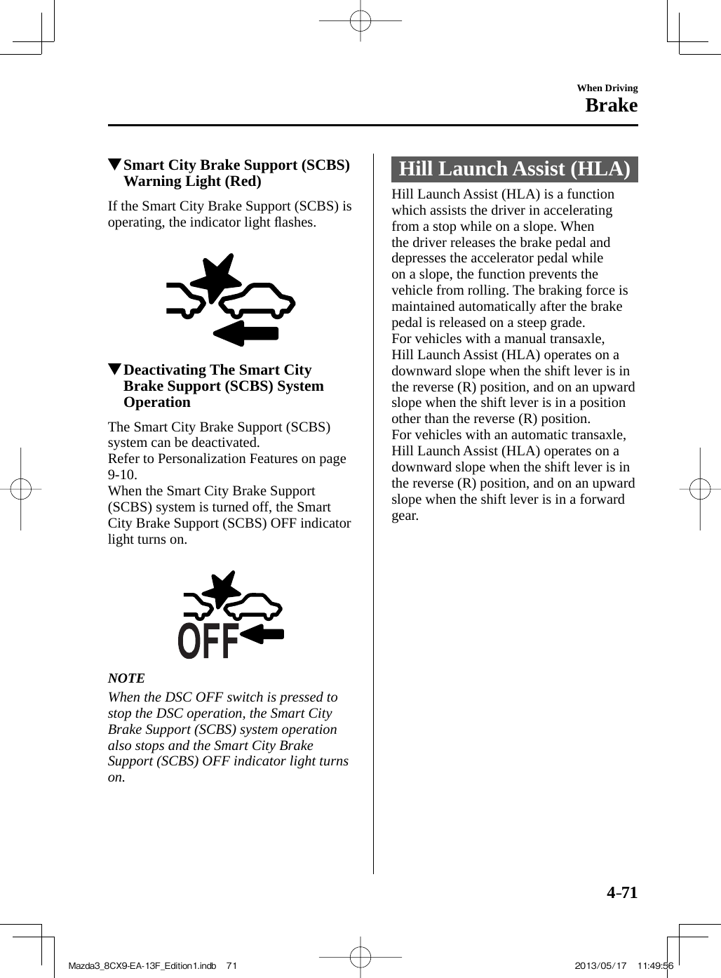 4–71When DrivingBrake          Smart City Brake Support (SCBS) Warning Light (Red)    If the Smart City Brake Support (SCBS) is operating, the indicator light ﬂ ashes.              Deactivating The Smart City Brake Support (SCBS) System Operation            The  Smart  City  Brake  Support  (SCBS) system can be deactivated.  Refer to Personalization Features on page  9-10 .  When the Smart City Brake Support (SCBS) system is turned off, the Smart City Brake Support (SCBS) OFF indicator light turns on.       NOTE  When the DSC OFF switch is pressed to stop the DSC operation, the Smart City Brake Support (SCBS) system operation also stops and the Smart City Brake Support (SCBS) OFF indicator light turns on.    Hill Launch Assist (HLA)            Hill  Launch  Assist  (HLA)  is  a  function which assists the driver in accelerating from a stop while on a slope. When the driver releases the brake pedal and depresses the accelerator pedal while on a slope, the function prevents the vehicle from rolling. The braking force is maintained automatically after the brake pedal is released on a steep grade.  For vehicles with a manual transaxle, Hill Launch Assist (HLA) operates on a downward slope when the shift lever is in the reverse (R) position, and on an upward slope when the shift lever is in a position other than the reverse (R) position.  For vehicles with an automatic transaxle, Hill Launch Assist (HLA) operates on a downward slope when the shift lever is in the reverse (R) position, and on an upward slope when the shift lever is in a forward gear.Mazda3_8CX9-EA-13F_Edition1.indb   71Mazda3_8CX9-EA-13F_Edition1.indb   71 2013/05/17   11:49:562013/05/17   11:49:56
