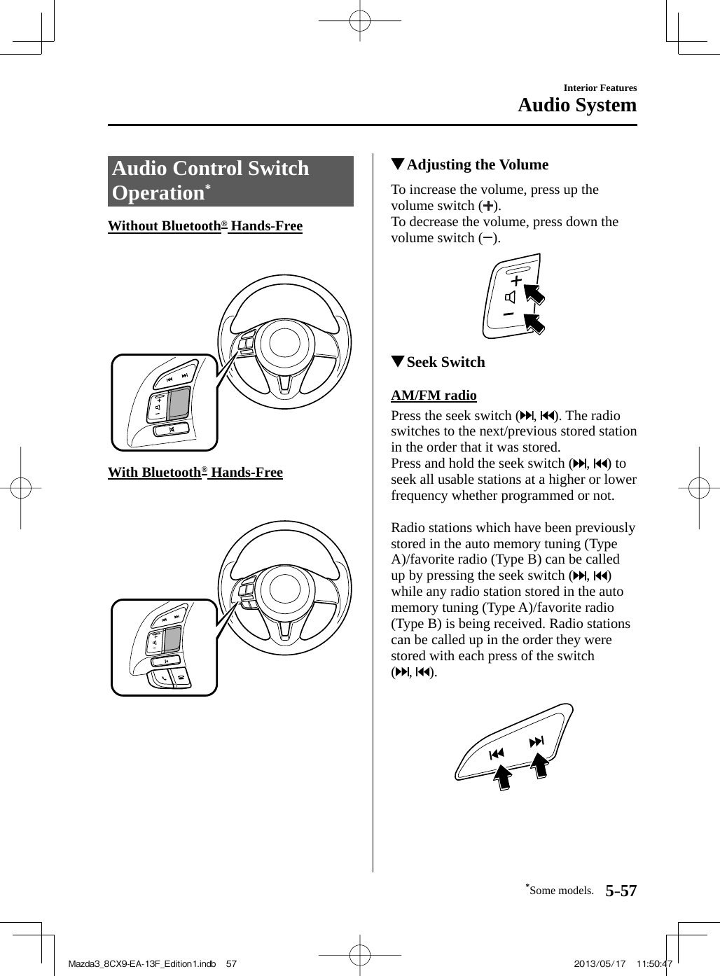 *Some models. 5–57Interior FeaturesAudio System Audio Control Switch Operation *             Without  Bluetooth ®   Hands-Free           With  Bluetooth ®   Hands-Free                  Adjusting the Volume            To  increase  the  volume,  press  up  the volume switch ( ).  To decrease the volume, press down the volume switch ( ).            Seek Switch            AM/FM  radio    Press  the  seek  switch  ( ,  ). The radio switches to the next/previous stored station in the order that it was stored.  Press and hold the seek switch ( ,  ) to seek all usable stations at a higher or lower frequency whether programmed or not.    Radio stations which have been previously stored in the auto memory tuning (Type A)/favorite radio (Type B) can be called up by pressing the seek switch ( ,  ) while any radio station stored in the auto memory tuning (Type A)/favorite radio (Type B) is being received. Radio stations can be called up in the order they were stored with each press of the switch (,  ).    Mazda3_8CX9-EA-13F_Edition1.indb   57Mazda3_8CX9-EA-13F_Edition1.indb   57 2013/05/17   11:50:472013/05/17   11:50:47