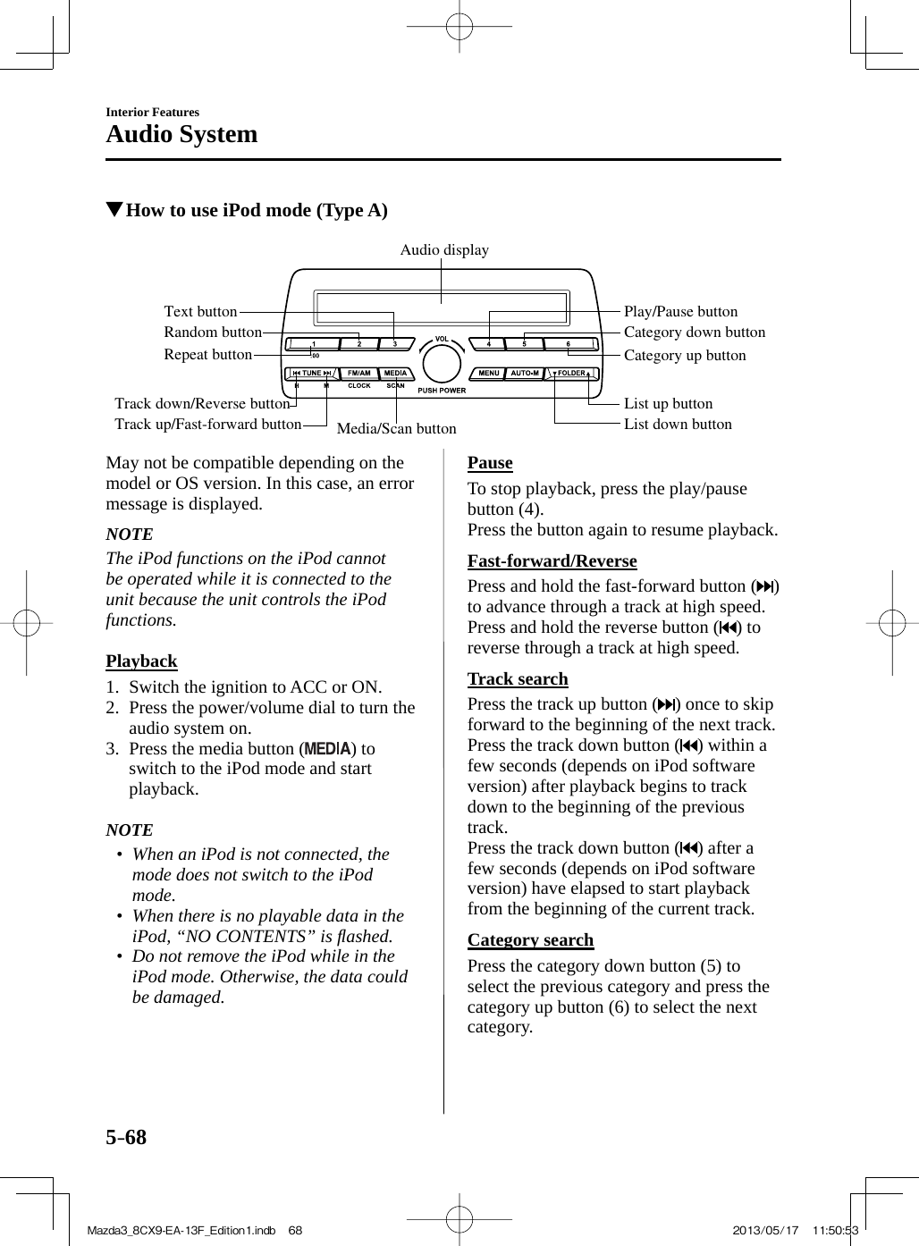 5–68Interior FeaturesAudio System          How to use iPod mode (Type A)    Media/Scan button List down buttonList up buttonPlay/Pause buttonRandom buttonRepeat buttonAudio displayText buttonTrack down/Reverse buttonTrack up/Fast-forward buttonCategory down buttonCategory up button     May not be compatible depending on the model or OS version. In this case, an error message is displayed.   NOTE  The iPod functions on the iPod cannot be operated while it is connected to the unit because the unit controls the iPod functions.     Playback     1.   Switch  the  ignition  to  ACC  or  ON.   2.   Press the power/volume dial to turn the audio system on.   3.   Press  the  media  button  ( ) to switch to the iPod mode and start playback.       NOTE•         When an iPod is not connected, the mode does not switch to the iPod mode.•         When there is no playable data in the iPod, “ NO CONTENTS ” is ﬂ ashed.•         Do not remove the iPod while in the iPod mode. Otherwise, the data could be damaged.       Pause    To stop playback, press the play/pause button  ( 4 ).  Press the button again to resume playback.  Fast-forward/Reverse    Press and hold the fast-forward button ( ) to advance through a track at high speed.  Press and hold the reverse button ( ) to reverse through a track at high speed.  Track  search    Press the track up button ( ) once to skip forward to the beginning of the next track.  Press the track down button ( ) within a few seconds (depends on iPod software version) after playback begins to track down to the beginning of the previous track.  Press the track down button ( ) after a few seconds (depends on iPod software version) have elapsed to start playback from the beginning of the current track.  Category  search    Press  the  category  down  button  ( 5 )  to select the previous category and press the category up button ( 6 ) to select the next category.Mazda3_8CX9-EA-13F_Edition1.indb   68Mazda3_8CX9-EA-13F_Edition1.indb   68 2013/05/17   11:50:532013/05/17   11:50:53