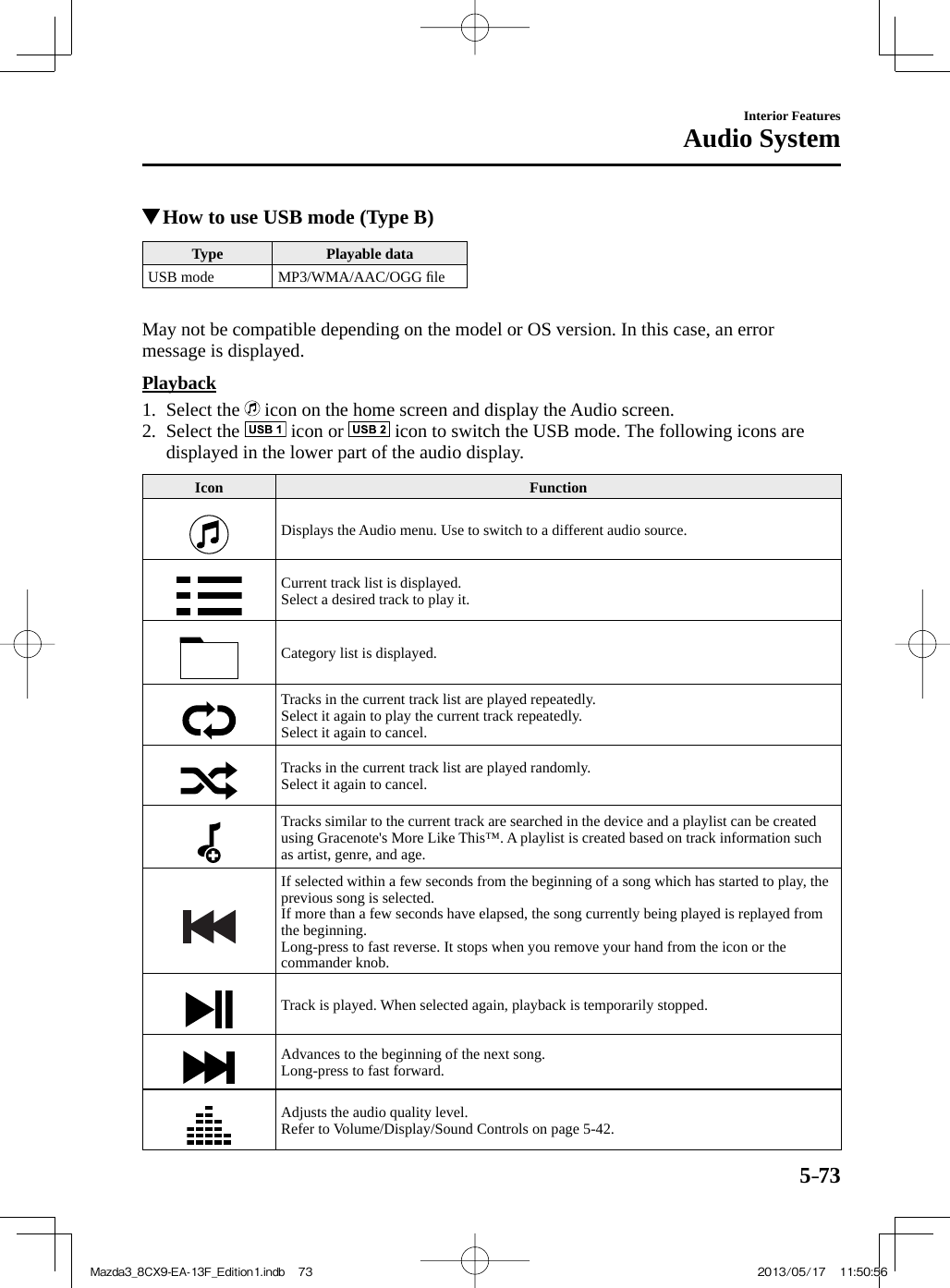 5–73Interior FeaturesAudio System          How to use USB mode (Type B) Type   Playable  data  USB  mode   MP3/WMA/AAC/OGG  ﬁ le      May not be compatible depending on the model or OS version. In this case, an error message is displayed.  Playback     1.   Select  the   icon on the home screen and display the Audio screen.   2.   Select  the   icon or   icon to switch the USB mode. The following icons are displayed in the lower part of the audio display.     Icon   Function  Displays the Audio menu. Use to switch to a different audio source.  Current track list is displayed.  Select a desired track to play it.  Category list is displayed.  Tracks in the current track list are played repeatedly.  Select it again to play the current track repeatedly.  Select it again to cancel.  Tracks in the current track list are played randomly.  Select it again to cancel.  Tracks similar to the current track are searched in the device and a playlist can be created using Gracenote&apos;s More Like This™. A playlist is created based on track information such as artist, genre, and age.  If selected within a few seconds from the beginning of a song which has started to play, the previous song is selected.  If more than a few seconds have elapsed, the song currently being played is replayed from the beginning.  Long-press to fast reverse. It stops when you remove your hand from the icon or the commander knob.  Track is played. When selected again, playback is temporarily stopped.  Advances to the beginning of the next song.  Long-press to fast forward.  Adjusts the audio quality level.  Refer to Volume/Display/Sound Controls on page  5-42 . Mazda3_8CX9-EA-13F_Edition1.indb   73Mazda3_8CX9-EA-13F_Edition1.indb   73 2013/05/17   11:50:562013/05/17   11:50:56