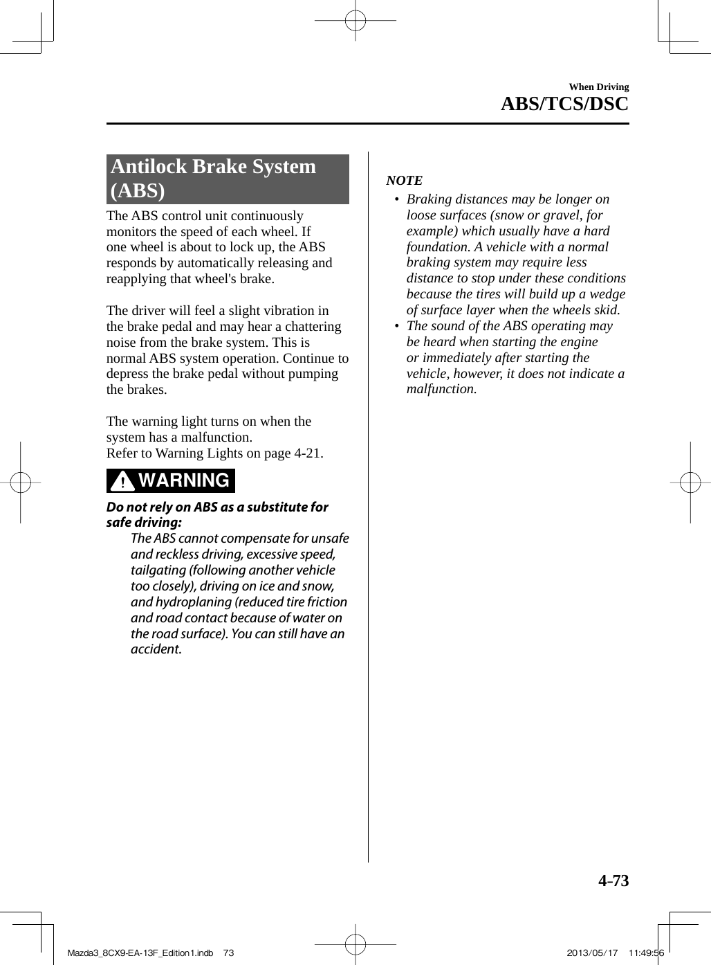 4–73When DrivingABS/TCS/DSC     Antilock  Brake  System (ABS)            The  ABS  control  unit  continuously monitors the speed of each wheel. If one wheel is about to lock up, the ABS responds by automatically releasing and reapplying that wheel&apos;s brake.    The driver will feel a slight vibration in the brake pedal and may hear a chattering noise from the brake system. This is normal ABS system operation. Continue to depress the brake pedal without pumping the brakes.    The warning light turns on when the system has a malfunction.  Refer to Warning Lights on page  4-21 .   WARNING    Do not rely on ABS as a substitute for safe driving:  The ABS cannot compensate for unsafe and reckless driving, excessive speed, tailgating (following another vehicle too closely), driving on ice and snow, and hydroplaning (reduced tire friction and road contact because of water on the road surface). You can still have an accident.      NOTE•         Braking distances may be longer on loose surfaces (snow or gravel, for example) which usually have a hard foundation. A vehicle with a normal braking system may require less distance to stop under these conditions because the tires will build up a wedge of surface layer when the wheels skid.•         The sound of the ABS operating may be heard when starting the engine or immediately after starting the vehicle, however, it does not indicate a malfunction.     Mazda3_8CX9-EA-13F_Edition1.indb   73Mazda3_8CX9-EA-13F_Edition1.indb   73 2013/05/17   11:49:562013/05/17   11:49:56