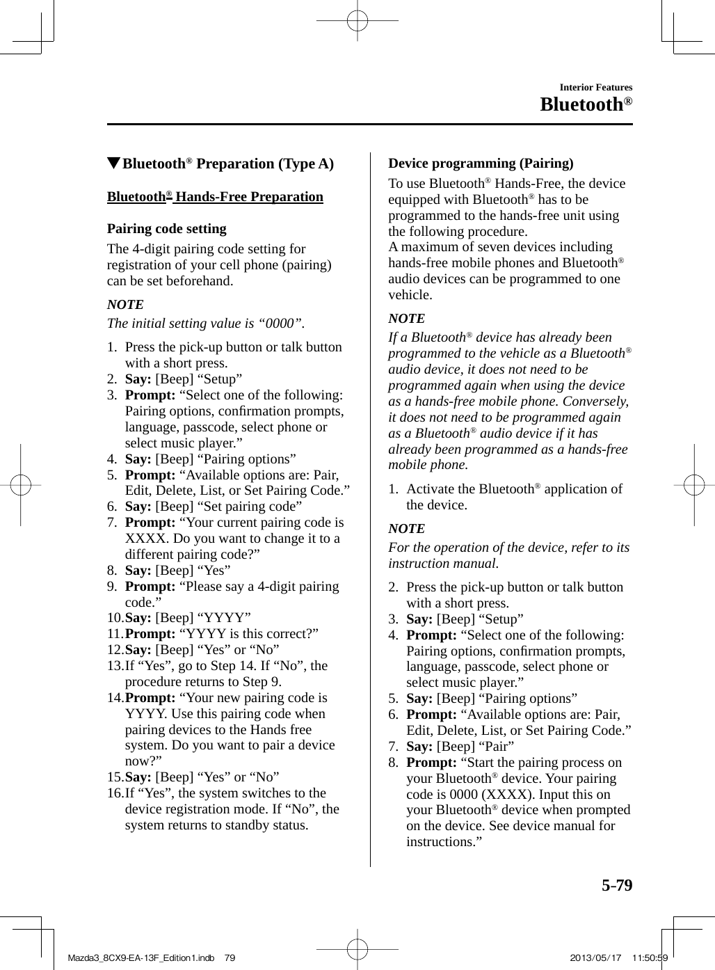 5–79Interior FeaturesBluetooth®          Bluetooth ®  Preparation (Type A)    Bluetooth ®  Hands-Free Preparation    Pairing  code  setting    The 4-digit pairing code setting for registration of your cell phone (pairing) can be set beforehand.   NOTE  The initial setting value is “0000”.      1.   Press the pick-up button or talk button with a short press.   2.    Say:  [Beep] “Setup”   3.    Prompt:  “Select one of the following: Pairing options, conﬁ rmation prompts, language, passcode, select phone or select music player.”   4.    Say:  [Beep] “Pairing options”   5.    Prompt:  “Available options are: Pair, Edit, Delete, List, or Set Pairing Code.”   6.    Say:  [Beep] “Set pairing code”   7.    Prompt:  “Your current pairing code is XXXX. Do you want to change it to a different pairing code?”   8.    Say:  [Beep] “Yes”   9.    Prompt:  “Please say a 4-digit pairing code.”   10.   Say:  [Beep] “YYYY”   11.   Prompt:  “YYYY is this correct?”   12.   Say:  [Beep] “Yes” or “No”   13.  If “Yes”, go to Step 14. If “No”, the procedure returns to Step 9.   14.   Prompt:  “Your new pairing code is YYYY. Use this pairing code when pairing devices to the Hands free system. Do you want to pair a device now?”   15.   Say:  [Beep] “Yes” or “No”   16.  If “Yes”, the system switches to the device registration mode. If “No”, the system returns to standby status.      Device  programming  (Pairing)    To  use  Bluetooth ®  Hands-Free, the device equipped with Bluetooth ®  has to be programmed to the hands-free unit using the following procedure.  A maximum of seven devices including hands-free mobile phones and Bluetooth ®  audio devices can be programmed to one vehicle.   NOTE  If  a  Bluetooth ®  device has already been programmed to the vehicle as a Bluetooth ®  audio device, it does not need to be programmed again when using the device as a hands-free mobile phone. Conversely, it does not need to be programmed again as a Bluetooth ®  audio device if it has already been programmed as a hands-free mobile phone.      1.   Activate  the  Bluetooth ®  application of the device.   NOTE  For the operation of the device, refer to its instruction manual.      2.   Press the pick-up button or talk button with a short press.   3.    Say:  [Beep] “Setup”   4.    Prompt:  “Select one of the following: Pairing options, conﬁ rmation prompts, language, passcode, select phone or select music player.”   5.    Say:  [Beep] “Pairing options”   6.    Prompt:  “Available options are: Pair, Edit, Delete, List, or Set Pairing Code.”   7.    Say:  [Beep] “Pair”   8.    Prompt:  “Start the pairing process on your Bluetooth ®  device. Your pairing code is 0000 (XXXX). Input this on your Bluetooth ®  device when prompted on the device. See device manual for instructions.”Mazda3_8CX9-EA-13F_Edition1.indb   79Mazda3_8CX9-EA-13F_Edition1.indb   79 2013/05/17   11:50:592013/05/17   11:50:59