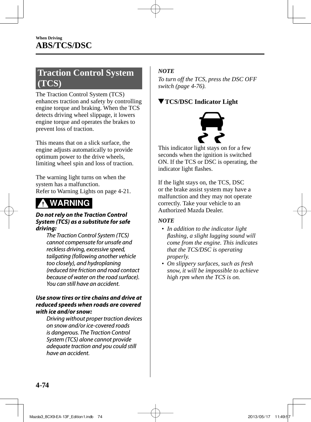 4–74When DrivingABS/TCS/DSC Traction Control System (TCS)            The  Traction  Control  System  (TCS) enhances traction and safety by controlling engine torque and braking. When the TCS detects driving wheel slippage, it lowers engine torque and operates the brakes to prevent loss of traction.    This means that on a slick surface, the engine adjusts automatically to provide optimum power to the drive wheels, limiting wheel spin and loss of traction.    The warning light turns on when the system has a malfunction.  Refer to Warning Lights on page  4-21 .   WARNING    Do not rely on the Traction Control System (TCS) as a substitute for safe driving:  The Traction Control System (TCS) cannot compensate for unsafe and reckless driving, excessive speed, tailgating (following another vehicle too closely), and hydroplaning (reduced tire friction and road contact because of water on the road surface). You can still have an accident.    Use snow tires or tire chains and drive at reduced speeds when roads are covered with ice and/or snow:  Driving without proper traction devices on snow and/or ice-covered roads is dangerous. The Traction Control System (TCS) alone cannot provide adequate traction and you could still have an accident.      NOTE  To turn off the TCS, press the DSC OFF switch (page  4-76 ).            TCS/DSC Indicator Light       This indicator light stays on for a few seconds when the ignition is switched ON. If the TCS or DSC is operating, the indicator light ﬂ ashes.    If the light stays on, the TCS, DSC or the brake assist system may have a malfunction and they may not operate correctly. Take your vehicle to an Authorized Mazda Dealer.   NOTE•         In addition to the indicator light ﬂ ashing, a slight lugging sound will come from the engine. This indicates that the TCS/DSC is operating properly.•         On slippery surfaces, such as fresh snow, it will be impossible to achieve high rpm when the TCS is on.     Mazda3_8CX9-EA-13F_Edition1.indb   74Mazda3_8CX9-EA-13F_Edition1.indb   74 2013/05/17   11:49:572013/05/17   11:49:57