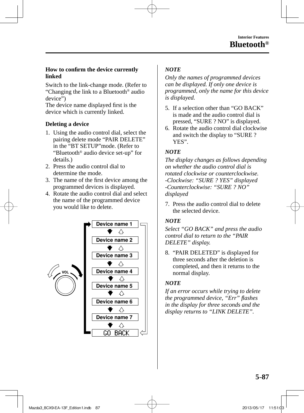 5–87Interior FeaturesBluetooth®    How  to  conﬁ rm the device currently linked    Switch to the link-change mode. (Refer to “Changing the link to a Bluetooth ®   audio device”)  The device name displayed ﬁ rst is the device which is currently linked.  Deleting  a  device     1.   Using  the  audio  control  dial,  select  the pairing delete mode “ PAIR DELETE ” in the “ BT SETUP ”mode. (Refer to “Bluetooth ®  audio device set-up” for details.)   2.   Press the audio control dial to determine the mode.   3.   The  name  of  the  ﬁ rst device among the programmed devices is displayed.   4.   Rotate the audio control dial and select the name of the programmed device you would like to delete.    Device name 1Device name 2Device name 3Device name 4Device name 5Device name 6Device name 7    NOTE  Only the names of programmed devices can be displayed. If only one device is programmed, only the name for this device is displayed.      5.   If a selection other than “ GO BACK ” is made and the audio control dial is pressed, “ SURE ? NO ” is displayed.   6.   Rotate the audio control dial clockwise and switch the display to “ SURE ? YES ”.   NOTE  The display changes as follows depending on whether the audio control dial is rotated clockwise or counterclockwise.  -Clockwise:  “ SURE  ?  YES ”  displayed  -Counterclockwise:  “ SURE  ?  NO ” displayed      7.   Press the audio control dial to delete the selected device.   NOTE  Select “ GO BACK ” and press the audio control dial to return to the “ PAIR DELETE ”  display.      8.   “ PAIR  DELETED ”  is  displayed  for three seconds after the deletion is completed, and then it returns to the normal display.   NOTE  If an error occurs while trying to delete the programmed device, “ Err ” ﬂ ashes in the display for three seconds and the display returns to “ LINK DELETE ”.   Mazda3_8CX9-EA-13F_Edition1.indb   87Mazda3_8CX9-EA-13F_Edition1.indb   87 2013/05/17   11:51:032013/05/17   11:51:03