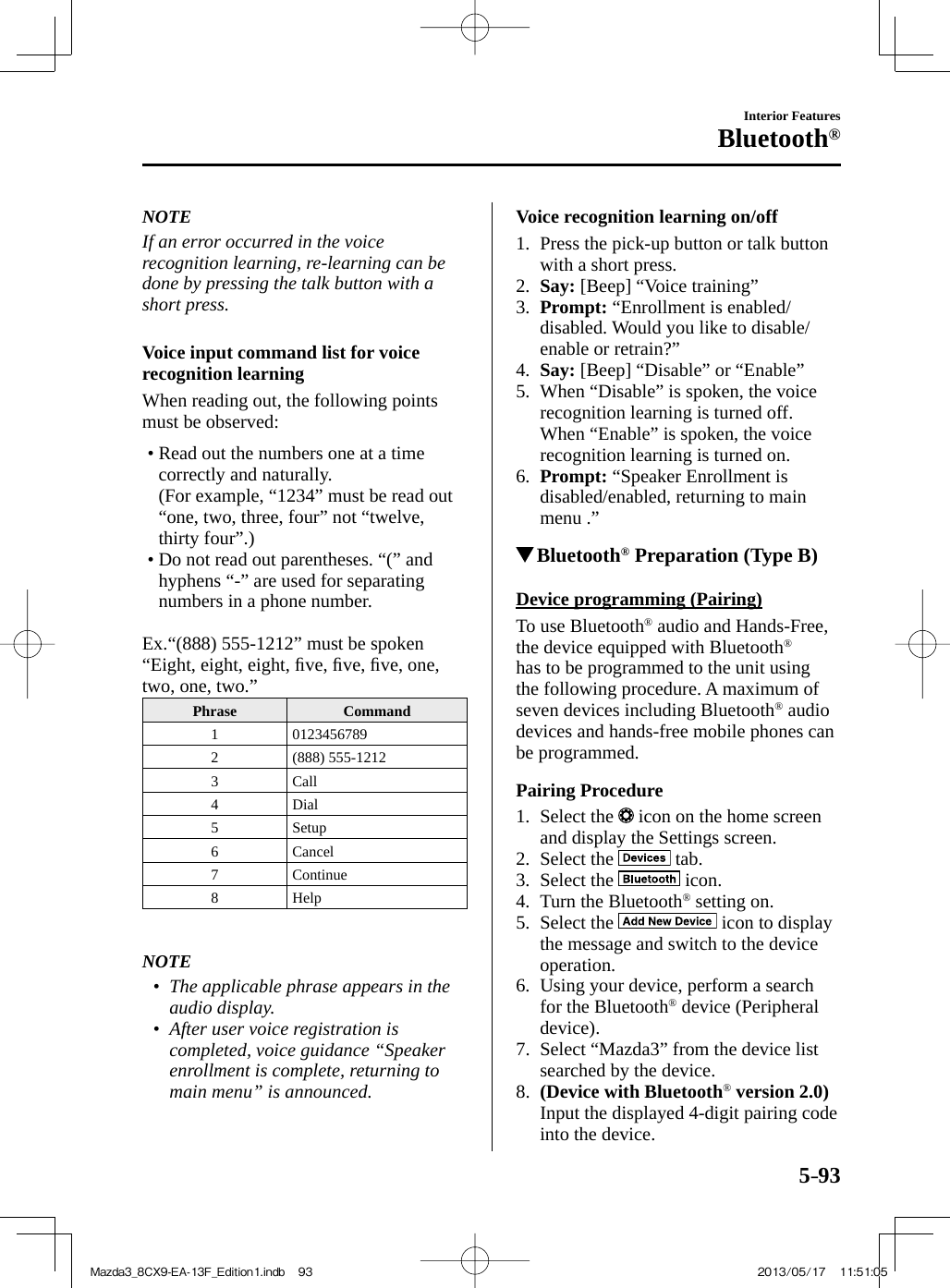 5–93Interior FeaturesBluetooth®   NOTE  If an error occurred in the voice recognition learning, re-learning can be done by pressing the talk button with a short press.     Voice input command list for voice recognition learning    When reading out, the following points must be observed:   •       Read out the numbers one at a time correctly and naturally.  (For example, “1234” must be read out “one, two, three, four” not “twelve, thirty four”.)•        Do  not  read  out  parentheses.  “(”  and hyphens “-” are used for separating numbers in a phone number.        Ex.  “(888)  555-1212”  must  be  spoken “Eight, eight, eight, ﬁ ve, ﬁ ve, ﬁ ve, one, two, one, two.”   Phrase   Command  1   0123456789  2   (888)  555-1212  3   Call  4   Dial  5   Setup  6   Cancel  7   Continue  8   Help       NOTE•         The applicable phrase appears in the audio display.•         After user voice registration is completed, voice guidance “Speaker enrollment is complete, returning to main menu” is announced.       Voice recognition learning on/off     1.   Press  the  pick-up  button  or  talk  button with a short press.   2.    Say:  [Beep] “Voice training”   3.    Prompt:  “Enrollment is enabled/disabled. Would you like to disable/enable or retrain?”   4.    Say:  [Beep] “Disable” or “Enable”   5.   When “Disable” is spoken, the voice recognition learning is turned off.    When “Enable” is spoken, the voice recognition learning is turned on.   6.    Prompt:  “Speaker Enrollment is disabled/enabled, returning to main menu .”              Bluetooth ®  Preparation (Type B)    Device  programming  (Pairing)    To  use  Bluetooth ®  audio and Hands-Free, the device equipped with Bluetooth ®  has to be programmed to the unit using the following procedure. A maximum of seven devices including Bluetooth ®   audio devices and hands-free mobile phones can be programmed.  Pairing  Procedure     1.   Select  the   icon on the home screen and display the Settings screen.   2.   Select  the   tab.   3.   Select  the   icon.   4.   Turn  the  Bluetooth ®  setting on.   5.   Select  the   icon to display the message and switch to the device operation.   6.   Using your device, perform a search for the Bluetooth ®  device (Peripheral device).   7.   Select “Mazda3” from the device list searched by the device.   8.    (Device with Bluetooth ®  version 2.0)     Input the displayed 4-digit pairing code into the device.Mazda3_8CX9-EA-13F_Edition1.indb   93Mazda3_8CX9-EA-13F_Edition1.indb   93 2013/05/17   11:51:052013/05/17   11:51:05