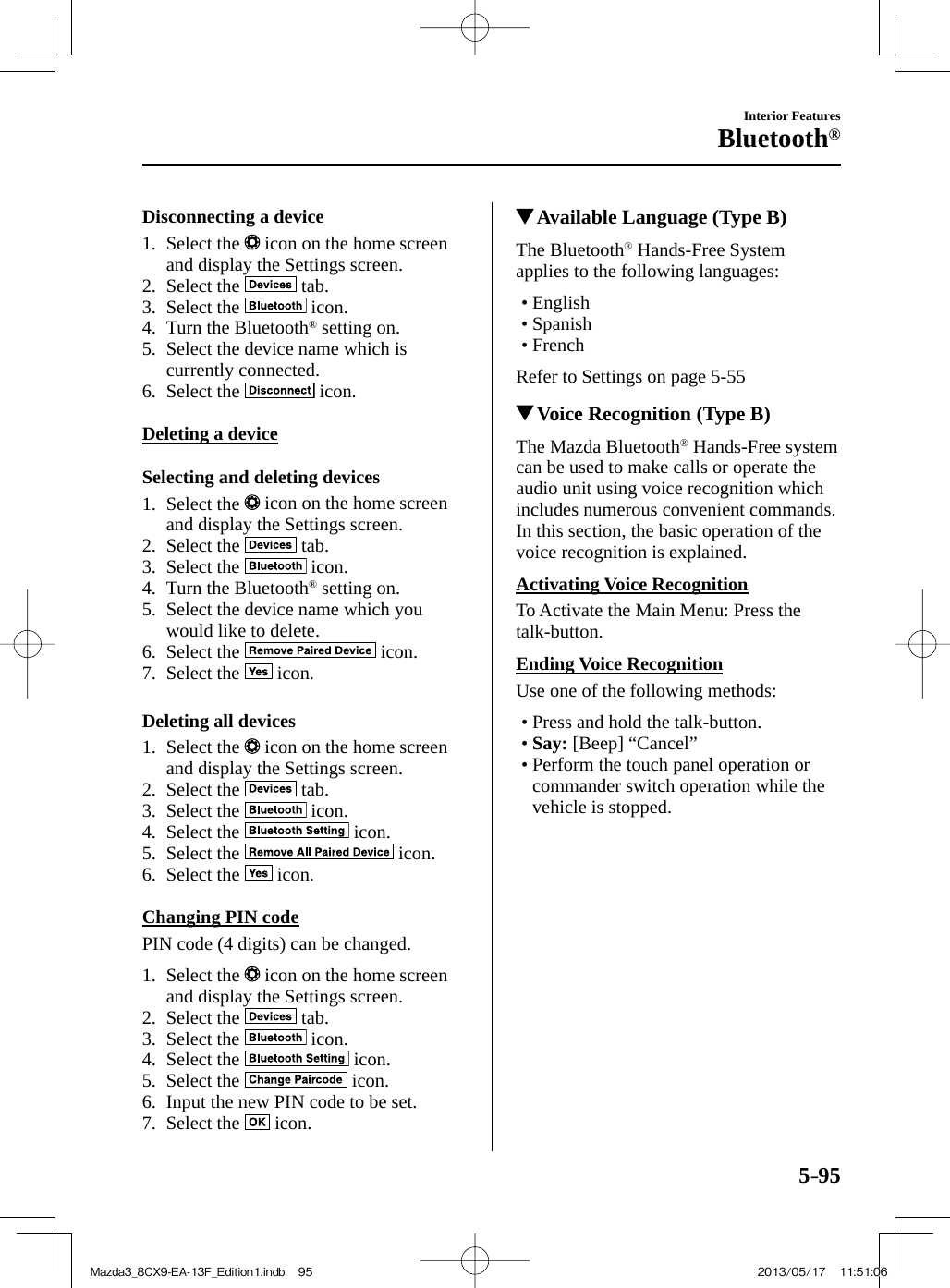 5–95Interior FeaturesBluetooth®  Disconnecting  a  device     1.   Select  the   icon on the home screen and display the Settings screen.   2.   Select  the   tab.   3.   Select  the   icon.   4.   Turn  the  Bluetooth ®  setting on.   5.   Select the device name which is currently connected.   6.   Select  the   icon.      Deleting  a  device    Selecting  and  deleting  devices     1.   Select  the   icon on the home screen and display the Settings screen.   2.   Select  the   tab.   3.   Select  the   icon.   4.   Turn  the  Bluetooth ®  setting on.   5.   Select the device name which you would like to delete.   6.   Select  the   icon.   7.   Select  the   icon.      Deleting  all  devices     1.   Select  the   icon on the home screen and display the Settings screen.   2.   Select  the   tab.   3.   Select  the   icon.   4.   Select  the   icon.   5.   Select  the   icon.   6.   Select  the   icon.      Changing  PIN  code    PIN code (4 digits) can be changed.     1.   Select  the   icon on the home screen and display the Settings screen.   2.   Select  the   tab.   3.   Select  the   icon.   4.   Select  the   icon.   5.   Select  the   icon.   6.   Input the new PIN code to be set.   7.   Select  the   icon.              Available Language (Type B)    The  Bluetooth ®  Hands-Free System applies to the following languages:   •       English•        Spanish•        French    Refer to Settings on page   5-55          Voice Recognition (Type B)    The  Mazda  Bluetooth ®  Hands-Free system can be used to make calls or operate the audio unit using voice recognition which includes numerous convenient commands. In this section, the basic operation of the voice recognition is explained.  Activating  Voice  Recognition    To Activate the Main Menu: Press the talk-button.  Ending  Voice  Recognition    Use one of the following methods:   •        Press  and  hold  the  talk-button.•          Say:  [Beep] “Cancel”•        Perform  the  touch  panel  operation  or commander switch operation while the vehicle is stopped.    Mazda3_8CX9-EA-13F_Edition1.indb   95Mazda3_8CX9-EA-13F_Edition1.indb   95 2013/05/17   11:51:062013/05/17   11:51:06