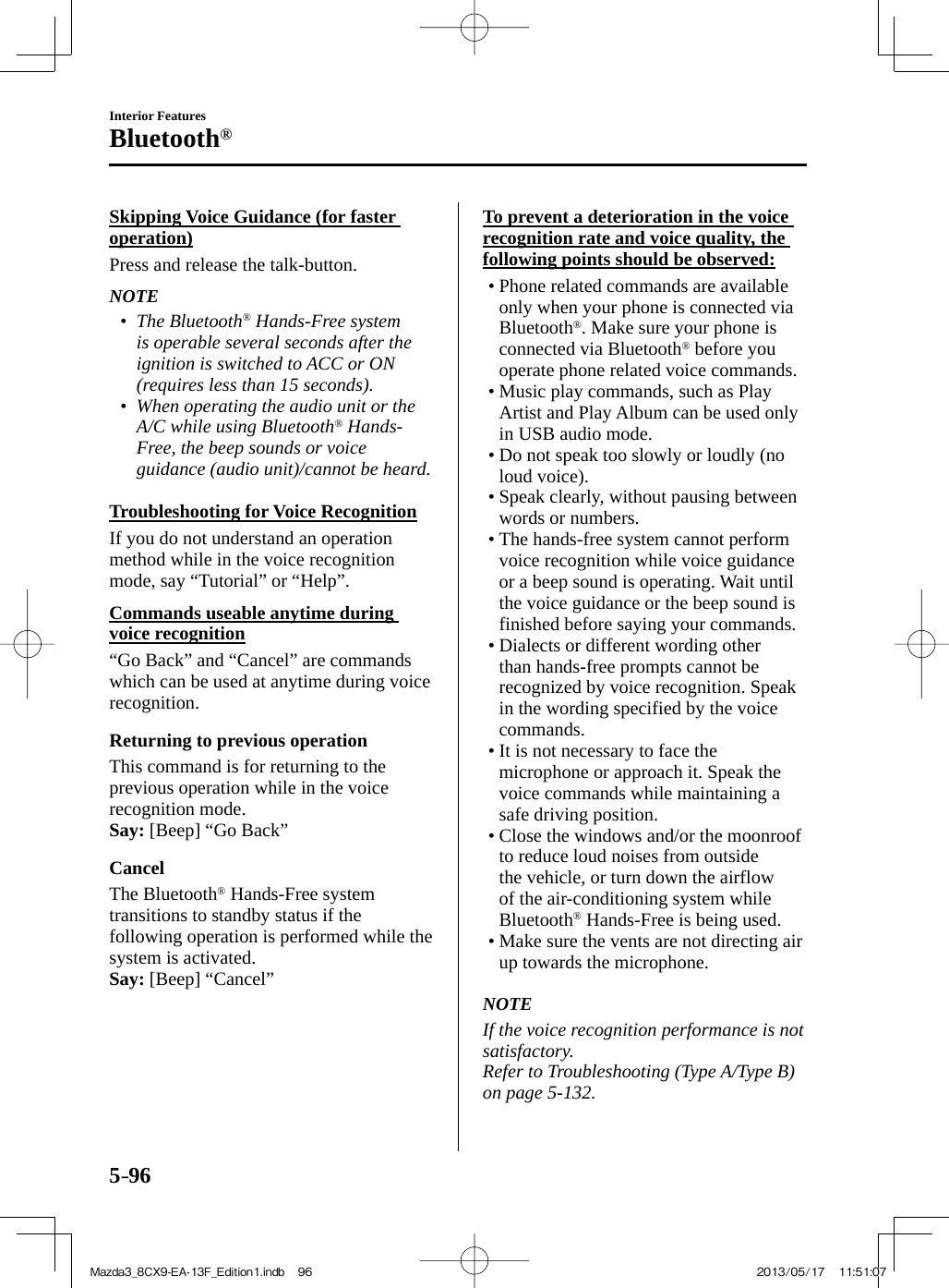 5–96Interior FeaturesBluetooth®  Skipping Voice Guidance (for faster operation)    Press  and  release  the  talk-button.   NOTE•         The  Bluetooth ®  Hands-Free system is operable several seconds after the ignition is switched to ACC or ON (requires less than 15 seconds).•         When operating the audio unit or the A/C while using Bluetooth ®   Hands-Free, the beep sounds or voice guidance (audio unit)/cannot be heard.       Troubleshooting  for  Voice  Recognition    If you do not understand an operation method while in the voice recognition mode, say “Tutorial” or “Help”.  Commands useable anytime during voice recognition    “Go Back” and “Cancel” are commands which can be used at anytime during voice recognition.  Returning to previous operation    This command is for returning to the previous operation while in the voice recognition mode.   Say:  [Beep] “Go Back”  Cancel    The  Bluetooth ®  Hands-Free system transitions to standby status if the following operation is performed while the system is activated.   Say:  [Beep] “Cancel”  To prevent a deterioration in the voice recognition rate and voice quality, the following points should be observed:•          Phone  related  commands  are  available only when your phone is connected via Bluetooth ® . Make sure your phone is connected via Bluetooth ®  before you operate phone related voice commands.•        Music  play  commands,  such  as  Play Artist and Play Album can be used only in USB audio mode.•       Do not speak too slowly or loudly (no loud voice).•        Speak  clearly,  without  pausing  between words or numbers.•        The  hands-free  system  cannot  perform voice recognition while voice guidance or a beep sound is operating. Wait until the voice guidance or the beep sound is finished before saying your commands.•        Dialects  or  different  wording  other than hands-free prompts cannot be recognized by voice recognition. Speak in the wording specified by the voice commands.•        It  is  not  necessary  to  face  the microphone or approach it. Speak the voice commands while maintaining a safe driving position.•        Close  the  windows  and/or  the  moonroof to reduce loud noises from outside the vehicle, or turn down the airflow of the air-conditioning system while Bluetooth ®  Hands-Free is being used.•       Make sure the vents are not directing air up towards the microphone.       NOTE  If the voice recognition performance is not satisfactory.  Refer to Troubleshooting (Type A/Type B) on page  5-132 .   Mazda3_8CX9-EA-13F_Edition1.indb   96Mazda3_8CX9-EA-13F_Edition1.indb   96 2013/05/17   11:51:072013/05/17   11:51:07