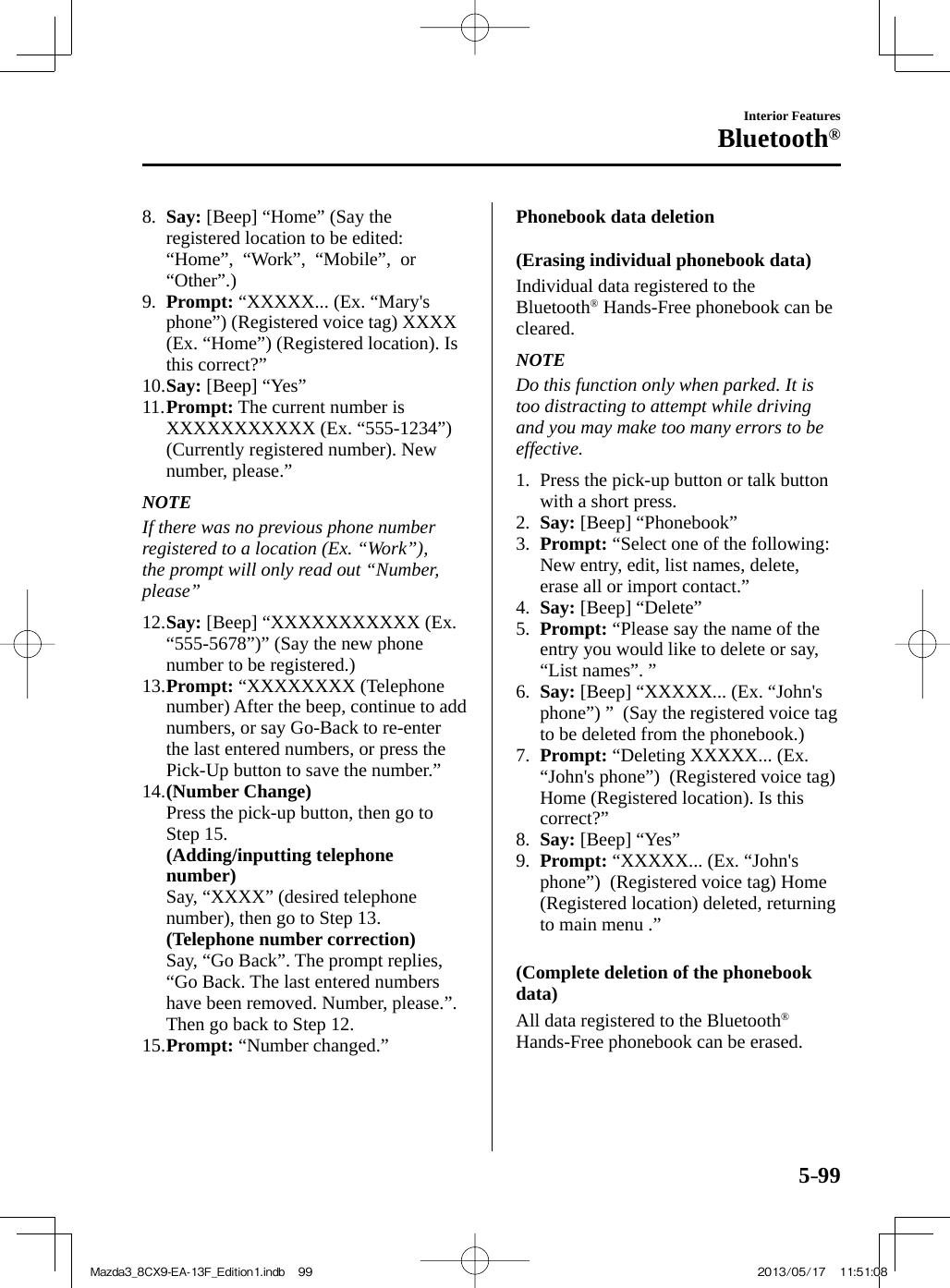 5–99Interior FeaturesBluetooth®   8.    Say:  [Beep] “Home” (Say the registered location to be edited: “Home”,  “Work”,  “Mobile”,  or “Other”.)   9.    Prompt:  “XXXXX... (Ex. “Mary&apos;s phone”) (Registered voice tag) XXXX (Ex. “Home”) (Registered location). Is this correct?”   10.   Say:  [Beep] “Yes”   11.   Prompt:  The current number is XXXXXXXXXXX (Ex. “555-1234”) (Currently registered number). New number, please.”   NOTE  If there was no previous phone number registered to a location (Ex. “Work”), the prompt will only read out “Number, please”       12.   Say:  [Beep] “XXXXXXXXXXX (Ex. “555-5678”)” (Say the new phone number to be registered.)   13.   Prompt:  “XXXXXXXX (Telephone number) After the beep, continue to add numbers, or say Go-Back to re-enter the last entered numbers, or press the Pick-Up button to save the number.”   14.   (Number Change)     Press the pick-up button, then go to Step 15.     (Adding/inputting telephone number)     Say, “XXXX” (desired telephone number), then go to Step 13.     (Telephone number correction)     Say, “Go Back”. The prompt replies, “Go Back. The last entered numbers have been removed. Number, please.”. Then go back to Step 12.   15.   Prompt:  “Number changed.”      Phonebook  data  deletion    (Erasing  individual  phonebook  data)    Individual  data  registered  to  the Bluetooth ®  Hands-Free phonebook can be cleared.   NOTE  Do this function only when parked. It is too distracting to attempt while driving and you may make too many errors to be effective.      1.   Press the pick-up button or talk button with a short press.   2.    Say:  [Beep] “Phonebook”   3.    Prompt:  “Select one of the following: New entry, edit, list names, delete, erase all or import contact.”   4.    Say:  [Beep] “Delete”   5.    Prompt:  “Please say the name of the entry you would like to delete or say, “List names”. ”   6.    Say:  [Beep] “XXXXX... (Ex. “John&apos;s phone”) ”  (Say the registered voice tag to be deleted from the phonebook.)   7.    Prompt:  “Deleting XXXXX... (Ex. “John&apos;s phone”)  (Registered voice tag) Home (Registered location). Is this correct?”   8.    Say:  [Beep] “Yes”   9.    Prompt:  “XXXXX... (Ex. “John&apos;s phone”)  (Registered voice tag) Home (Registered location) deleted, returning to main menu .”      (Complete deletion of the phonebook data)    All data registered to the Bluetooth ®  Hands-Free phonebook can be erased.Mazda3_8CX9-EA-13F_Edition1.indb   99Mazda3_8CX9-EA-13F_Edition1.indb   99 2013/05/17   11:51:082013/05/17   11:51:08