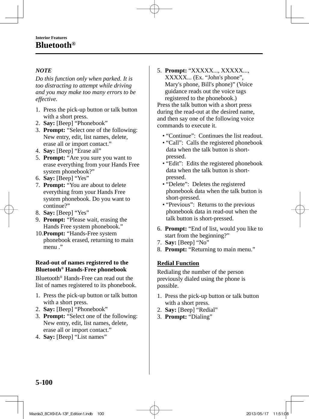 5–100Interior FeaturesBluetooth®   NOTE  Do this function only when parked. It is too distracting to attempt while driving and you may make too many errors to be effective.      1.   Press the pick-up button or talk button with a short press.   2.    Say:  [Beep] “Phonebook”   3.    Prompt:  “Select one of the following: New entry, edit, list names, delete, erase all or import contact.”   4.    Say:  [Beep] “Erase all”   5.    Prompt:  “Are you sure you want to erase everything from your Hands Free system phonebook?”   6.    Say:  [Beep] “Yes”   7.    Prompt:  “You are about to delete everything from your Hands Free system phonebook. Do you want to continue?”   8.    Say:  [Beep] “Yes”   9.    Prompt:  “Please wait, erasing the Hands Free system phonebook.”   10.   Prompt:  “Hands-Free system phonebook erased, returning to main menu .”      Read-out of names registered to the Bluetooth ®  Hands-Free phonebook    Bluetooth ®  Hands-Free can read out the list of names registered to its phonebook.     1.   Press the pick-up button or talk button with a short press.   2.    Say:  [Beep] “Phonebook”   3.    Prompt:  “Select one of the following: New entry, edit, list names, delete, erase all or import contact.”   4.    Say:  [Beep] “List names”   5.    Prompt:  “XXXXX..., XXXXX..., XXXXX... (Ex. “John&apos;s phone”,  Mary&apos;s phone, Bill&apos;s phone)” (Voice guidance reads out the voice tags registered to the phonebook.)  Press the talk button with a short press during the read-out at the desired name, and then say one of the following voice commands to execute it.   •        “Continue”:    Continues  the  list  readout.•        “Call”:    Calls  the  registered  phonebook data when the talk button is short-pressed.•        “Edit”:    Edits  the  registered  phonebook data when the talk button is short-pressed.•        “Delete”:    Deletes  the  registered phonebook data when the talk button is short-pressed.•        “Previous”:    Returns  to  the  previous phonebook data in read-out when the talk button is short-pressed.       6.    Prompt:  “End of list, would you like to start from the beginning?”   7.    Say:  [Beep] “No”   8.    Prompt:  “Returning to main menu.”      Redial  Function    Redialing the number of the person previously dialed using the phone is possible.     1.   Press the pick-up button or talk button with a short press.   2.    Say:  [Beep] “Redial”   3.    Prompt:   “Dialing”    Mazda3_8CX9-EA-13F_Edition1.indb   100Mazda3_8CX9-EA-13F_Edition1.indb   100 2013/05/17   11:51:082013/05/17   11:51:08